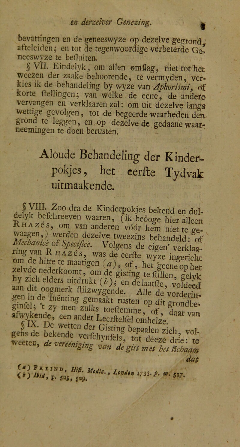 bevQttingen en de geneesvvyze op dezelve gegrond afteleiden; en tot de tegenwoordige verbeterde Ge- neeswyze te befluiten.  § Vfl. Eindelyk, om allen emflag, niet tot het weezen der zaake behoorende, te vermyden, ver- kies ik de behandeling by wyze van Aphorhmi, of korte (tellingen; van welke de eene, de andere vervangen en verklaaren zal: om uit dezelve langs wettige gevolgen, tot de begeerde waarheden den. grond te leggen, en op dezelve de gedaane waar- neemmgen te doen berusten. Aloude Behandeling der Kinder- pakjes, het cerfte Tydvak ukmaakende. , | Y1^?00 dra de Kinderpokjes bekend en dui- delyk befchreeven waaren, (ik beöoge hier alleen K ia zés, om van anderen vóór hem niette e-e- waagen,) werden dezelve tweezins behandeld: of Mechanice of Specificè. Volgens de eigen’ verklaa- nng van Rhazós, was de eerde wyze ingericht om de hitte te maatigen (a)9 of, he(geenegophet zelvde nederkoomt, om de gisting te dillen o-elvk hy z,ch elders uitttakt (*)fe„ dllaatfte, vofdtd aan dit oogmerk ftilzwygende. Alle de vorrWn, gen in de Inenting gemaakt rusten op dit orondbe ginfel; ’t. zy men zulks toeftemme/of da^ afivykende, een ander Lecrftelfel omhelze gensde béSfvwfchrafel? TOl' weeten, * ***** dat m-Medic lbid, p, S2Sf 5api • > Londm 1733. j>. m. 537.