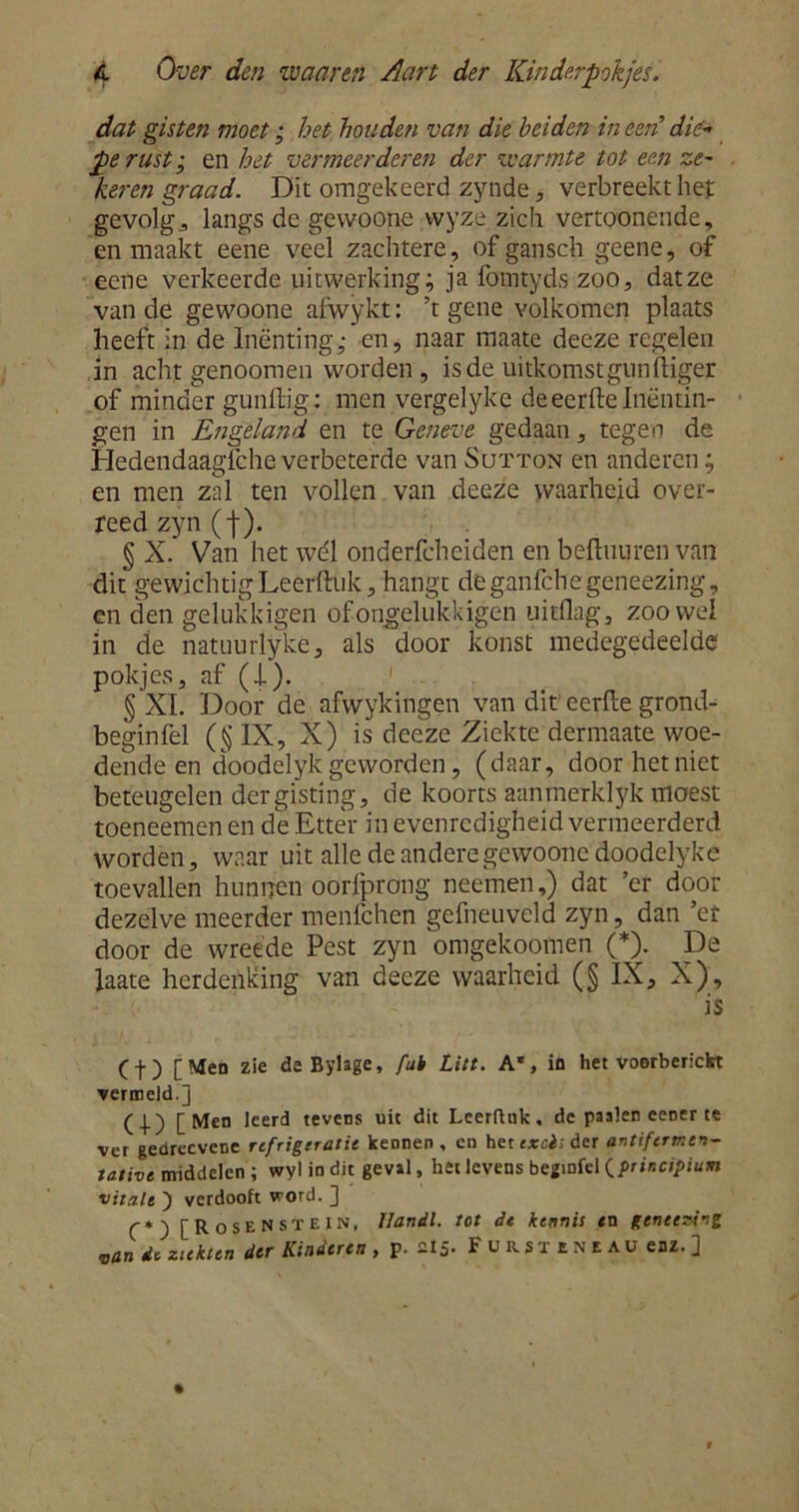 dat gisten moet; het houden van die heiden in een die* gerust-, en het vermeerderen der warmte tot een ze- keren graad. Dit omgekeerd zynde, verbreekt het gevolgd langs de gevvoone wyze zich vertoonende, en maakt eene veel zachtere, of gansch geene, of eene verkeerde uitwerking; ja fomtyds zoo, datze van de gewoone afwykt: ’t gene volkomen plaats heeft in de Inenting; en, naar maate decze regelen in acht genoomen worden , is de uitkomst gun iliger of minder gunftig: men vergelyke deeerfte Inentin- gen in Engeland en te Geneve gedaan, tegen de Hedendaagiche verbeterde van Sutton en anderen; en men zal ten vollen van deeze waarheid over- reed zyn ( j-). § X. Van het wél onderfcheiden en beftuuren van dit gewichtig Leerftuk, hangt deganfchegeneezing, en den gelukkigen ofongelukkigen uitflag, zoowel in de natuurlyke, als door konst medegedeelde pokjes, af (i). § XI. Door de afwykingen van dit eerfte grond- beginfel (§IX, X) is deeze Ziekte dermaate woe- dende en doodelyk geworden, (daar, door het niet beteugelen der gisting, de koorts aanmerklyk moest toeneemen en de Etter in evenredigheid vermeerderd worden, waar uit alle de andere gewoone doodelyke toevallen hunnen oorfprong neemen,) dat ’er door dezelve meerder menfehen gefneuveld zyn, dan ’et door de wreede Pest zyn omgekoomen (*). De iaate herdenking van deeze waarheid (§ IX, X), is (f) [Men zie de Bylage, fub tin. A*, in het voorberickt vermeid.] (I) [Men leerd tevens uit dit Lcerfluk, de paaien eener te ver gedreevene refrigeratie kennen, en het exais der antiferrr.cn- tative middelen ; wyl in dit geval, het levens begmfel (principium vitalt ) verdooft word. ] (■*) [RoseNstein, Uandl. tot dt kennis en genecw'ng van dt ziekten der Kinderen , p. 215. Fursteneau enz. ]