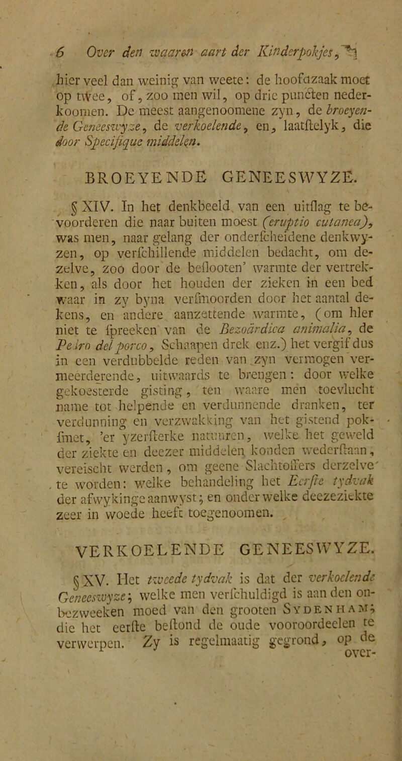 hier veel dan weinig van weete: de hoofdzaak moet optvVee, of, zoo men wil, op drie punclen neder- koomen. De meest aangenoomene zyn, de broeyeji- de Xxeneeszvyze, de verkoelende, en, laatflelyk , die door Specijique middelen. BROEYENDE GENEES WYZË. § XIV. In het denkbeeld, van een uitflag te be- voorderen die naar buiten moest (eruptio cutanea), was men, naargelang der onderlcheidene denkwy- zen, op verfchillende middelen bedacht, om de- zelve, zoo door de beflooten’ warmte der vertrek- ken, als door het houden der zieken in een bed waar in zy byna verfmoorden door het aantal de- kens, en andere aanzettende warmte, (om hier niet te Ipreeken van de Bezoardica a mm aha, de Veiro delporco, Schaapen drek enz.) het vergif dus in een verdubbelde reden van zyn vermogen ver- meerderende , uitwaards te brengen: door welke gekoesterde gisting, ten waare men toevlucht name tot helpende en verdunnende dranken, ter verdunning en verzwakking van het gistend pok- fmet, ’er yzerfterke natimren, welke het geweld der ziekte en deezer middelen, konden wederftaan, vereischt werden, om geene Slachtoffers dcrzelve' te worden: welke behandeling het Eer pc tydvak der afwykinge aanwyst; en onder welke deezezickte zeer in woede heeft toegenoomen. VERKOELENDE G E N E ES W YZE. § XV. Het tweede tydvak is dat der verkoelende Genecszuyze; welke men verlchuldigd is aan den on- bezweeleen moed van den grooten Sydenham; die het eerfte belfond de oude vooroordeclen te verwerpen. Zy is regelmaatfg gegrond, op de