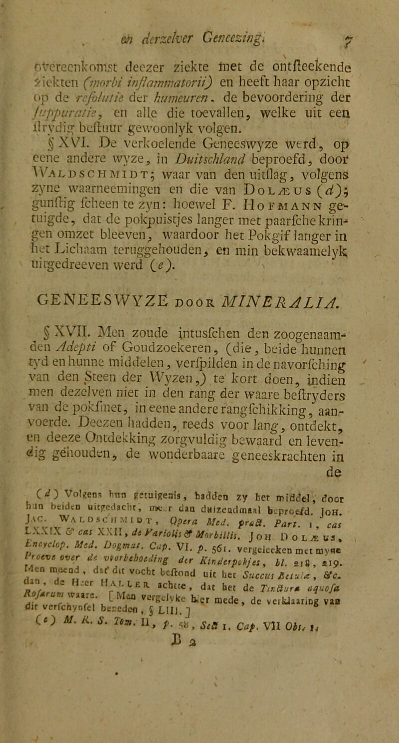 overeenkomst deczer ziekte met dc ontfieekende ziekten (morbi infleunmatorii) en heeft haar opzicht op de rcjühnie der humeuren, de bevoordering der fuppuratie, en alle die toevallen, welke uit een ilrydig beft uur gewoonlyk volgen. § XVI. De verkoelende Geneeswyze wtrd, op cene andere wyze, in Duitschland beproefd, door Waddschmidt; waarvan denuitflag, volgens zyne vvaarneemingen en die van Dolzeus (d); gunftig fcheen te zyn: hoewel F. Hofmann ge'- tuigdc, dat de pokpuistjes langer met paarfchekrim* gen omzet bleeven, waardoor het Pokgif langer in het Lichaam teruggehouden, en min bekwaamelyk uirgedreeven werd Ce). GENEESWYZE door MINERALIA. § XVII. Men zoude intusfehen den zoogenaam- den Adepti of Goudzoekeren, (die, beide hunnen tyd en hunne middelen, verlpilden in de navorfching van den Steen der Wyzen,_) te kort doen, indien men dezclven niet in den rang der vvaare beftryders van depokfmet, in eene andere fangfehikking, aan- voerde. Deczen hadden, reeds voor lang, ontdekt, en deeze Ontdekking zorgvuldig bewaard en leven- dig gehouden, de wonderbaare geneeskrachten in de Voleen- tmn getuigenis, hadden zy bet middel, door Juin btiden uitgedacht, rne.r dan dHizeadmaal beproefd. Ioh rJlC;„WAr'0SCMMlDT’ Q?lra Mtd' PrP*- U ca: LX.VIX ff ca: XXII, dt iUrioli: ff Mnrbilli:. Joh Inaclop. Mtd. Dogmat. Gap. VI. p. 5<S,. vergeleden met my« I roeve over dt vtorbehotding der Kindtrpokjt:, bl. ol8, *19. Menmecnd, daf du vocht beiWl uk bet Succu: Rtiu.tt, Vc. dan de H,cr Hmuh achtte, dat het de Ttr.üura aquofa d- ri)n) 'VJïr~' , 110 verKc,vkc ter mede, dc veikJaanng van dit verfcnynfet bereden , § L!I1. ] CO M. K. S. Te91. U, p. Sea t C(lf V1I 0bSi i4