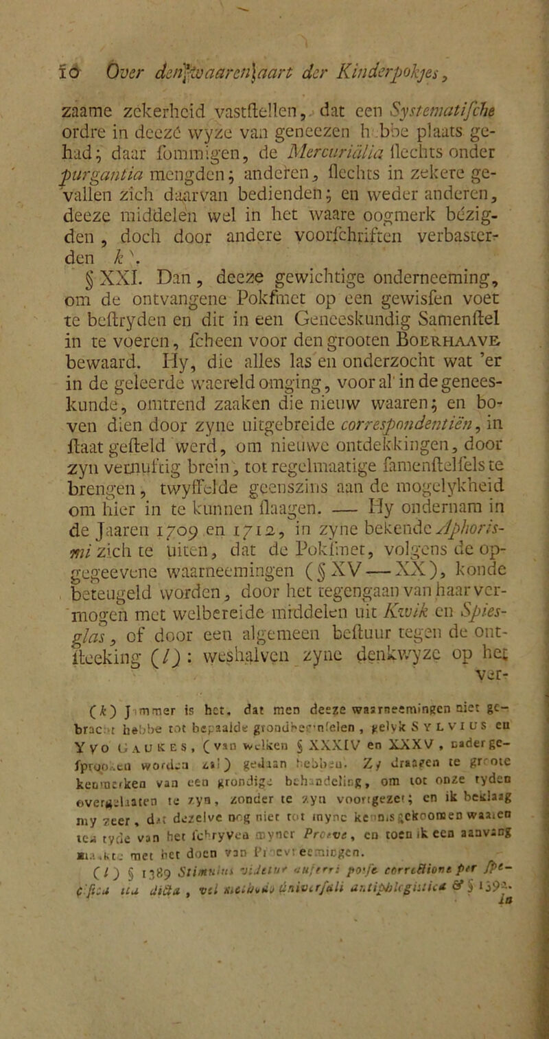 zaame zekerheid yastftellen, dat een Systematische ordre in deezó wyze van geneezen h bbe plaats ge- had; daar fommigen, de Mercuricïlia Hechts onder purgantia mengden; anderen, hechts in zekere ge- vallen zich daarvan bedienden; en weder anderen, deeze middelen wel in het waare oogmerk bezig- den , doch door andere voorschriften verbaster- den k \ § XXL Dan , deeze gewichtige onderneeming, om de ontvangene Pokfmct op een gewisfen voet te beflryden en dit in een Geneeskundig Samenftel in te voeren, fcheen voor dengrooten Boerhaave- bewaard. Hy, die alles las en onderzocht wat ’er in de geleerde waereld omging, vooral'in de genees- kunde, omtrend zaaken die nieuw waaren; en bo- ven dien door zyne uitgebreide correspondentiën, in ftaat gefield werd, om nieuwe ontdekkingen, door zyn vernuftig brein, totregelmaatige famenftelfelste brengen, twyffdde geenszins aan de mogelykheid om hier in te kunnen (laagen. — Ply ondernam in de Jaaren 1709 en 1712, in zyne bekende Aphoris- mi zich te uiten, dat de Pokfmet, volgens de op- gegeevene waarneemingen (§XV— XX), koude beteugeld worden, door het tegengaan van haar ver- mogen met welbereide middelen uit Kwik en Spies- glas, of door een algemeen beiluur tegen de ont- iteeking (/) : wesiiaïvcn zyne denkwyzc op het ver- (£) J mmer is het. dat men desze waarneemingen niet ge- bracht hebbe tot bepaalde grondhernfelen , gelyk Sylvius en Y Vo G A u k e s , C van wdken § XXXIV en XXXV , nader gc- fproo.eti worden z»i) gedaan hebbsu. Z/ draaien te gr ote kenmerken van ceu grondigs behandeling, om toe onze tyden overuïhaten te zyn, zonder te zyn voortgezet; cn ik beidaag my zeer, dat dezelve nog niet tot mync ke m.s itekoonoen waaien te- tycle van het fchryVea myncr Pretve, cn toen ik een aaavang jtia.kte met net doen van IV cvi ecmicgen. CO § 1389 Stimulus viJiiur anferri posje- carrtHiont ptr fpt-