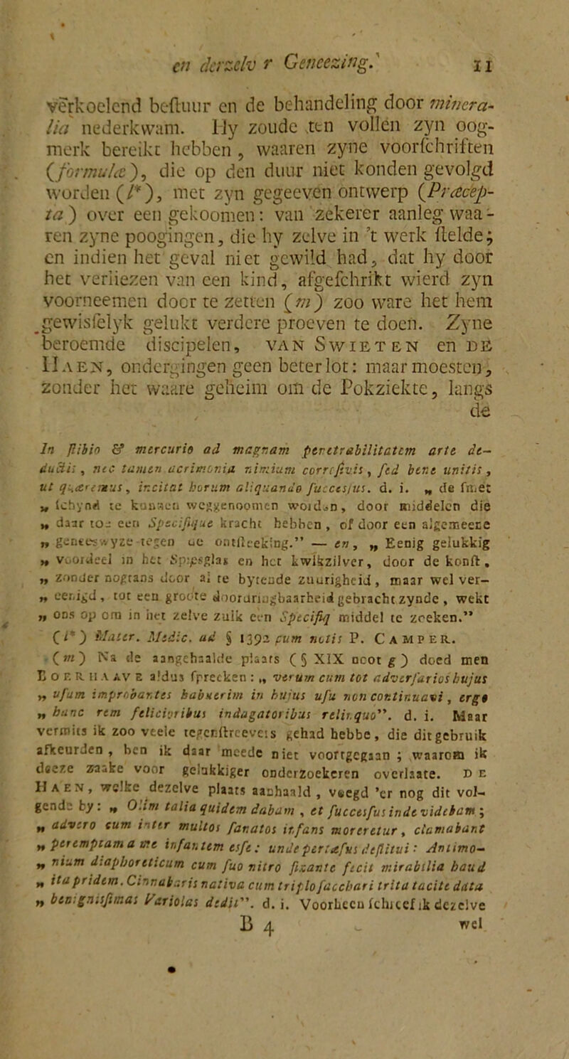 verkoelend beftuur en de behandeling door minera- lia nederkwam. Hy zoude ,ttn vollen zyn oog- merk bereikt hebben , waaren zyne voorlchriften (formula), die op den duur niet konden gevolgd worden (/*), met zyn gegeeven ontwerp (Pracep- /<?) over een gekoomen: van zekerer aanleg waa- ren zyne poogingen, die hy zelve in ’t werk (lelde; en indien het geval niet gewild had, dat hy door het verliezen van een kind, afgefchrikt wierd zyn voorneemen door te zetten [m) zoo ware het hem gewisfelyk gelukt verdere proeven te doen. Zyne beroemde discipelen, van Swieten en de IIaen, ondergingen geen beter lot: maar moesten, zonder het waare geheim om de Pokziekte, langs de In Jlibio & mcrcurio ad magr.am ptr.etrabilita.tcm arte. de~ ducii;, nee tarnen acrimonia niniium correjtuis, ftd bene unitis, ut qH<snmus, ir.citat borum aliquande fucccs/us. d. i. „ de fiiiët „ (chyad je kunaen weggenopmen woid^n, door middelen die » daar toe een Specifique kracht bebben , of door een algemeece „ gente?,vyze-tegen uo ontlleeking.” — en, „ Eenig gelukkig h voordeel in het Sptpsgla* en her kwikzilver, door de konft, n zonder nogtans door a; te byteude zuurigbeid, maar wel ver- ft eer.igd, tot een groene «Joorarujjbaarheii gebracht zynde, wekt » ons op era in liet zelve zulk een Specifiq middel te zoeken.” (1*) Mater. Medic. ad § 1392 pum notis P. Camper. (ot) Na de aangehaalde plaats ( 5 XIX ncot g) deed men Eor.RiiA «V e aldus fprecken : „ vtrum cum tot adverfarios bujus „ uj'am improbantes babuerim in bujus ufu non cor.tir.uavi, erg0 „ hanc rem felicioribus indagatoribus rclir.quo. d. i. Maar vermits ik zoo vtele tegccftreevéts gehad hebbe, die dit gebruik afkeur Jen , ben ik daar mcede niet voortgegaan ; waarom ik ilseze zaube voor gerafekiger ODderZoekcren overliate. d e Ha en, wc.I.e dezelve plaats aanhaald , vsegd ’er nog dit vol- gende ky: „ Ohm talia quidtm dabam , et fuccesfus inde videbam ; „ advero cum inttr multoi fanatos itfans moreretur, clatnabant „ pertmptam a me in fan tem esfe: undt ptrtafus dtflitui • Amimo- ** n*um d-.apboreticum cum fuo nitro fi.zantc fecit mirabtlia baud „ itapridem.Cinrjabr.ris nativa cum triplo[acchari tritatacite data n btn.gn.sftmas fariolas dedii. d. i. Voorheen fclucef ik dezelve B 4 o wel