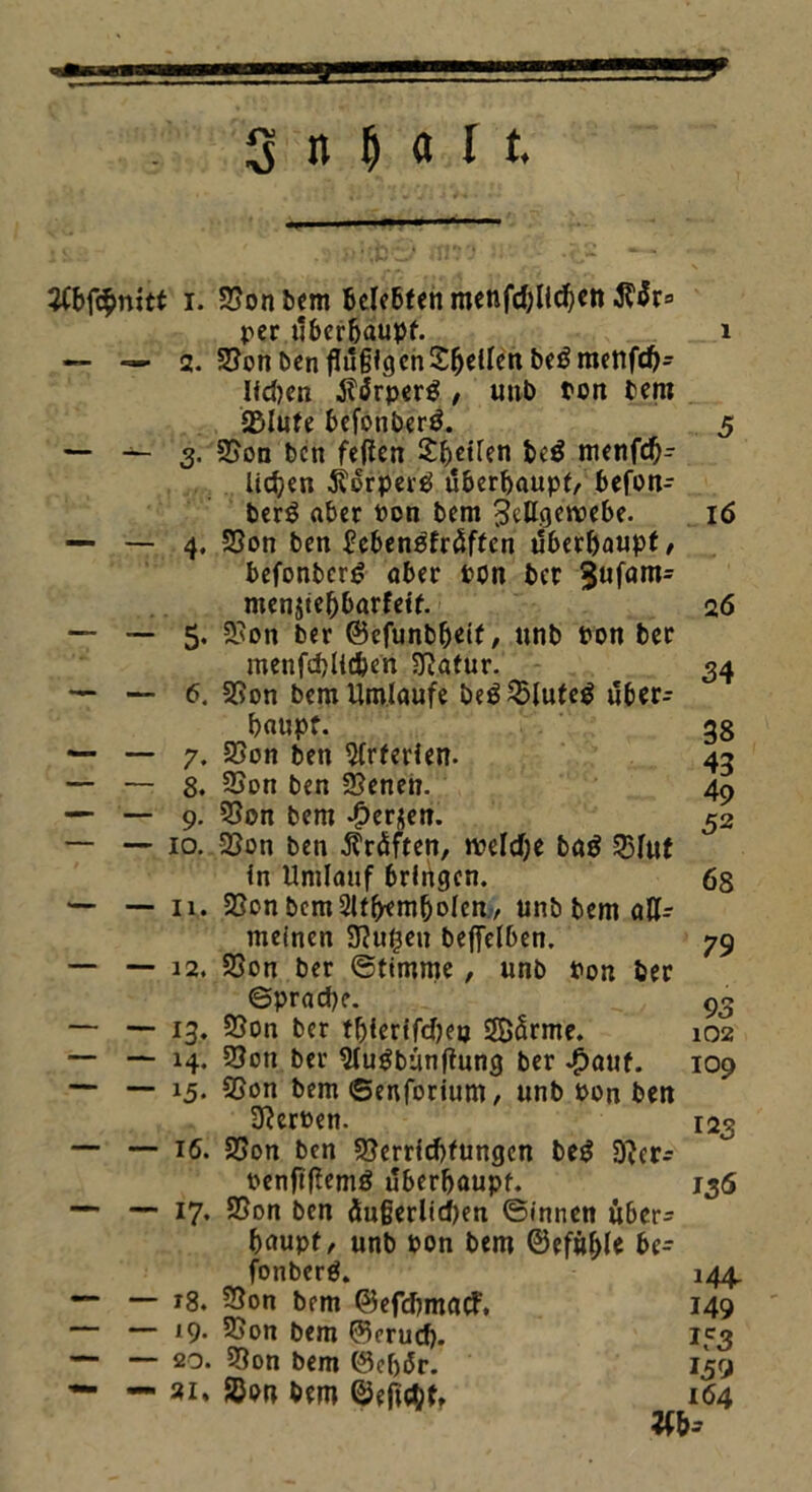 - --+ SitMtt JCbfc£mtt i. SSonbem belebten menfdjlichen rer überhaupt. 1 — — 2. 2?on ben flügigen Steilen beömenfd)- lichen jl<$rper$ , unb ton bem Salute befonbertf. 5 — — 3. SSon bcn feiten Steifen beö menfd)- lidjen $torpertf überhaupt, befon- ber$ aber Pon bem Zellgewebe. 16 — — 4. S5on ben bcbensfräffen überhaupt/ befonbcr^ aber rtm ber 3ufam= menjtebbarfetf. 26 — •— 5. 2,'on ber ©efunbheit/ unb ron ber menfd)lld)en Statur. 34 — — 6. SSon bem Umlaufe be$25lufeg über- haupt. 38 — — 7. 2Son ben Arterien. 43 — — 8. 3Son ben SSenen. 4p — — 9. SSon bem -£>er$en. 52 — — 10. 23on ben Prüften, welche baö 23lut in Umlauf bringen. 68 — — 11. SSon bemSltbemboicn / unb bem all- meinen Stufen bejfelben. 79 — — 12. SSon ber Stimme, unb ron ber ©prache. 93 — — 13. S3on ber th>ierifcfjeo SBärme. 102 — — 14. SSon ber Slugbunftung ber «£>auf. 109 — —■ 15- 5S°n bem ©enfotium, unb Pon ben SterPen. 123 — 16. SSon ben SSerrtcbfungen beg SJcr- Penftftemö überhaupt. 136 — — 17. SSon bcn Üu§erltd)en ©innen über* haupf/ unb pon bem ©efähle be- fonberä. 144 — — 18. SSon bem ©efchmatf. 149 — — 19. SSon bem ©erud). 153 — — 20. SSon bem 0cf)ür. 159 — ai, 2}on bem ©eflchf, 164 W>=