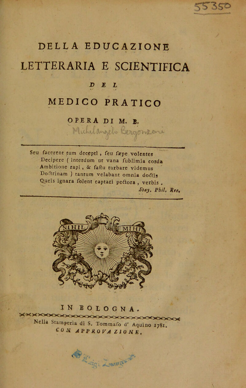 DELLA EDUCAZIONE LETTERARIA E SCIENTIFICA DEL MEDICO PRATICO OPERA DI M. Bo 0 Seu facerent tum decepti , feu fsepe volente* Decipere ( interdum ut vana fublimia corda Ambitione rapi , & faftu turbare videmus Doftrinam ) tantum velabant omnia doftis Queis ignara foient captari peftora , verbis . Stay. Pbil. Ree, IN BOLOGNA. Nella Stamperìa di S. Tommafo d’ Aquino 1781. con approva ZIO NE,