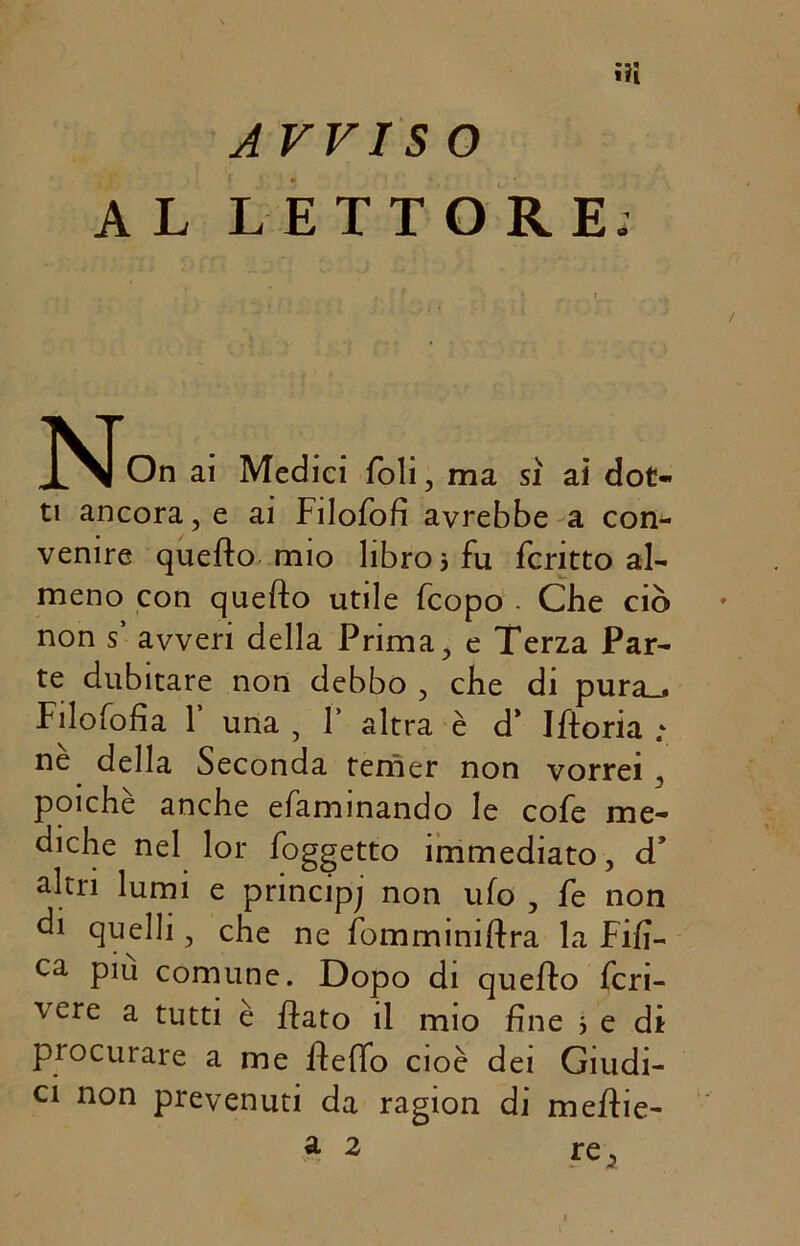 ■il A VVISO AL LETTORE; N On ai Medici foli, ma sì ai dot- ti ancora, e ai Filofofi avrebbe a con- venire quefto mio libro j fu fcritto al- meno con quefto utile fcopo . Che ciò non s avveri della Prima, e Terza Par- te dubitare non debbo , che di pura.. Filofofia f una , Y altra è d* Iftoria ; ne della Seconda temer non vorrei , poiché anche efaminando le cofe me- diche nel lor foggetto immediato, d’ altri lumi e principe non ufo , fe non di quelli, che ne fomminiftra la Fifi- ca Plu comune. Dopo di quefto fcri- vere a tutti è flato il mio fine j e di procurare a me fteffo cioè dei Giudi- ci non prevenuti da ragion di meftie-