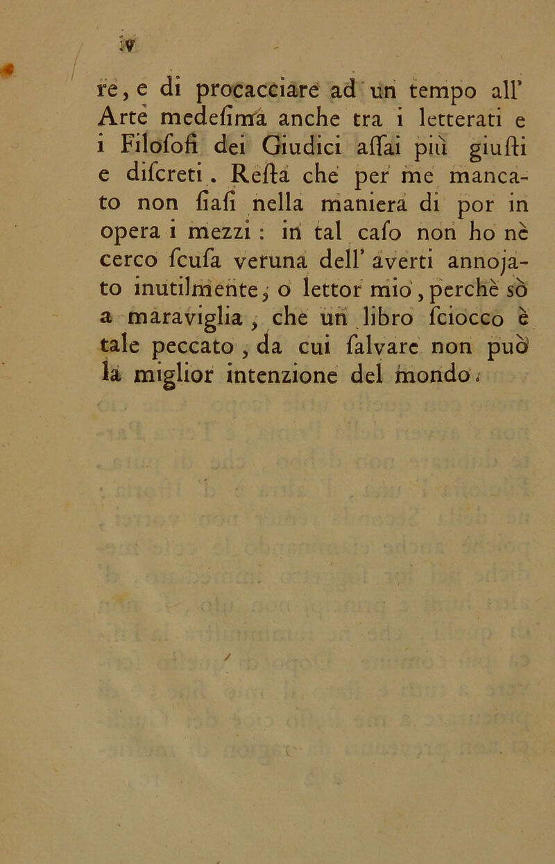 re, e di procacciare ad un tempo all' Arte medefimra anche tra i letterati e i Filofofì dei Giudici affai più giufti e difcreti . Reffa che per me manca- to non fiali nella maniera di por in opera i mezzi : in tal cafo non ho nè cerco fcufa veruna dell’ averti annoja- to inutilmente, o lettor mio ,perchè so a maraviglia, che un libro (ciocco tale peccato , da cui falvarc non puh la miglior intenzione del mondo.