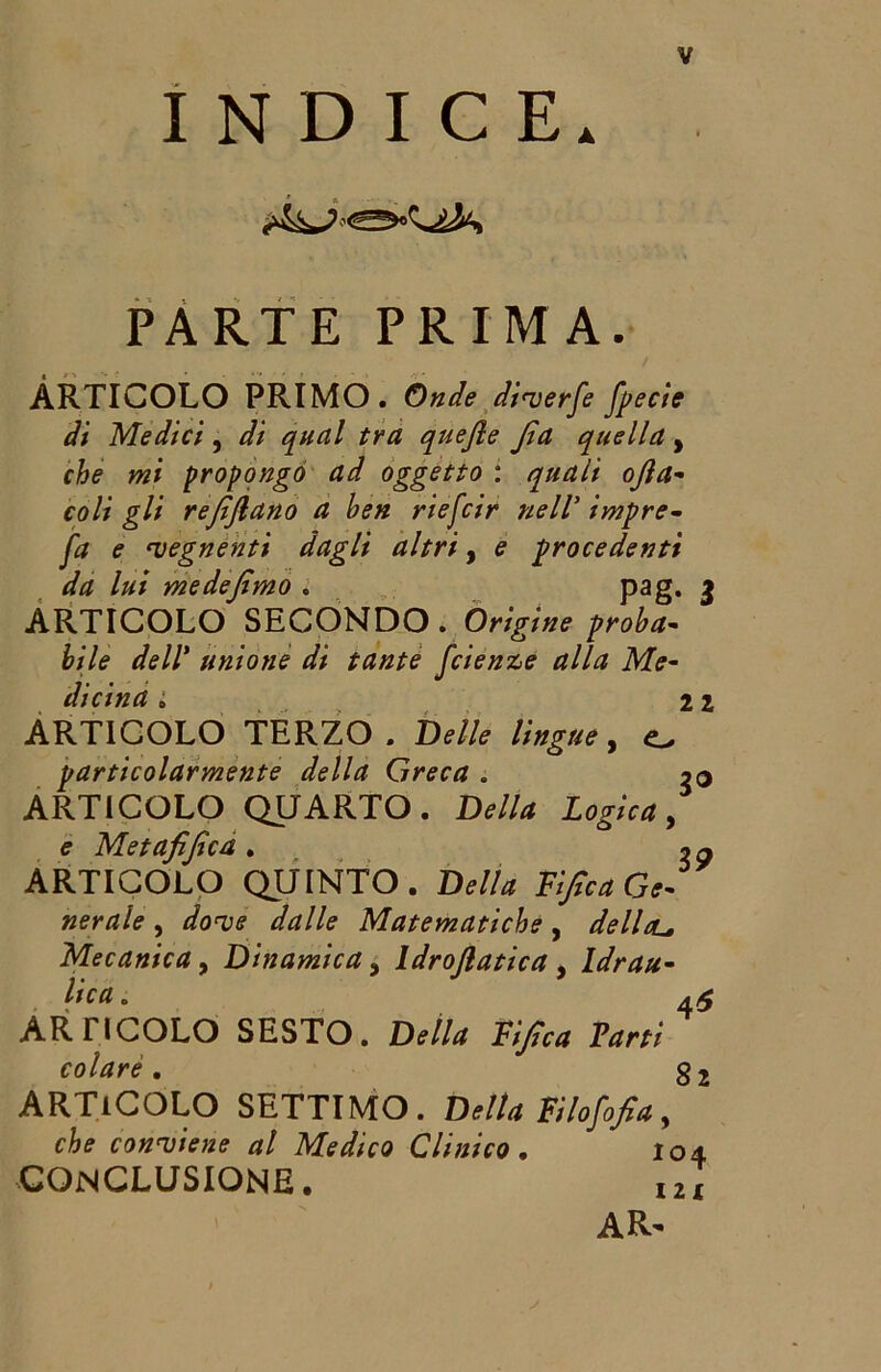 INDICE, PARTE PRIMA. ARTICOLO PRIMO. Onde diverfe fpecie di Medici, di qual tra quejle Jìa quella, che mi propongo ad oggetto : quali ojìa- coli gli refifiano a ben riefcir nell’ impre- fa e vegnenti dagli altri, e procedenti da lui me de fimo . pag. 3 ARTICOLO SECONDO . Origine proba- bile dell* unione di tante fcienz>e alla Me- dicina i 21 ARTICOLO TERZO. Delle lingue, o particolarmente della Greca . 20 ARTICOLO QUARTO. D*//* e Metafijica . 2 a ARTICOLO QUINTO. Della Tifica Ge- nerale , dove dalle Matematiche, dellou. Mecanica, Dinamica 3 Idroflatica , Idrau- lica , ARTICOLO SESTO. LW/rf Tifica Vani colare, g2 ARTICOLO SETTIMO. Delta Filofofia, che conviene al Medico Clinico, 104 CONCLUSIONE. I2X AR-