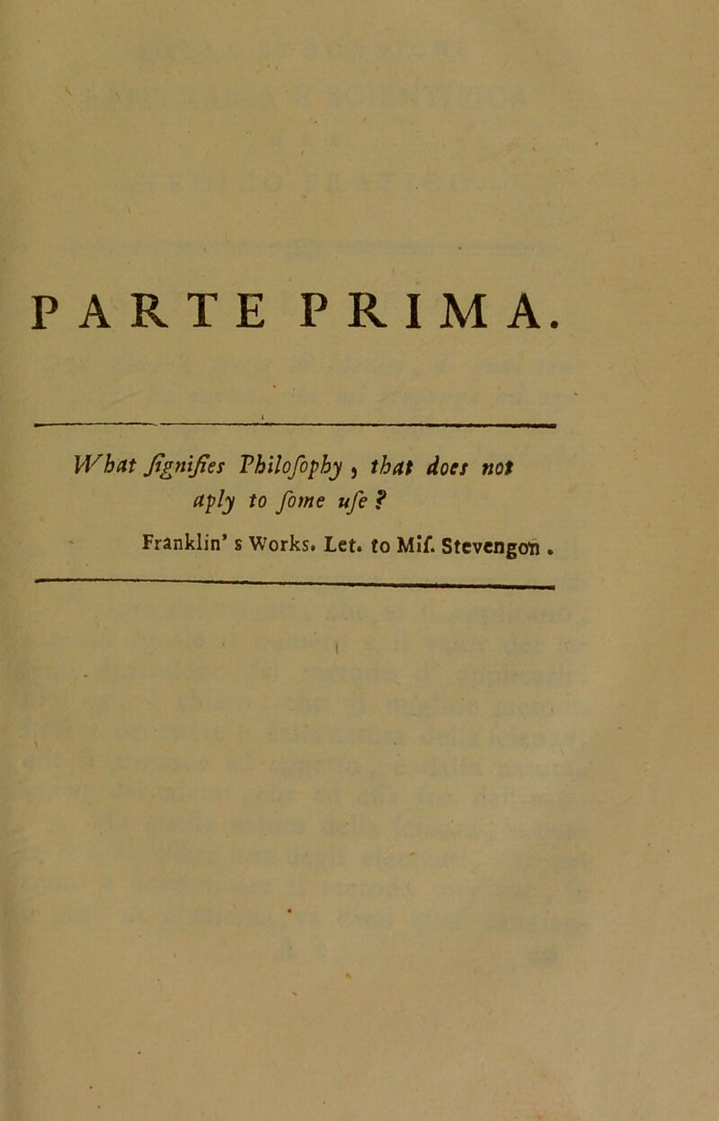 PARTE PRIMA. Wbctt Jtgnifìes Vhilofophy , that does noi aply to fome ufe ? Franklin’ s Works. Let. to Mif. Stcvengoti.