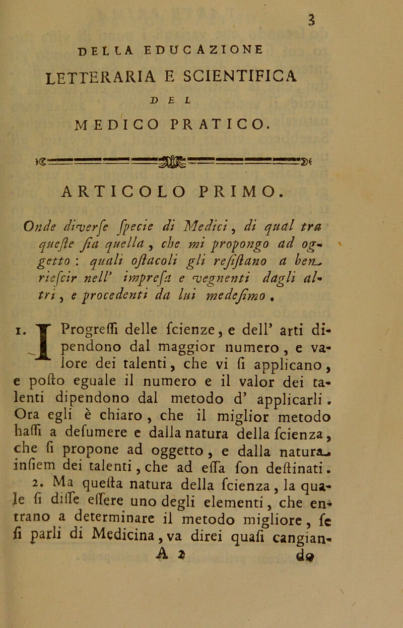 della educ azione LETTERARIA E SCIENTIFICA DEL MEDICO PRATICO. >g U ARTICOLO PRIMO. Onde diuerfe fpecje di Medici, di qual tra quejìe Jìa quella , che mi propongo ad og- getto : quali ojlacoli gli rejìjìano a beti^ riefcir nell’ imprefa e ^vegnenti dagli aU tri , e procedenti da lui medejìmo • i. V Progredì delle fcienze,e dell* arti di- pendono dal maggior numero, e va- lore dei talenti, che vi fi applicano, e pollo eguale il numero e il valor dei ta- lenti dipendono dal metodo d’ applicarli. Ora egli è chiaro , che il miglior metodo halli a defumere c dalia natura della fcienza, che lì propone ad oggetto , e dalla natura., infiem dei talenti,che ad elTa fon desinati. 2. Ma quella natura della fcienza, la qua- le lì dille edere uno degli elementi, che en- trano a determinare il metodo migliore , fc fi parli di Medicina, va direi quafi cangian- A z d$ \