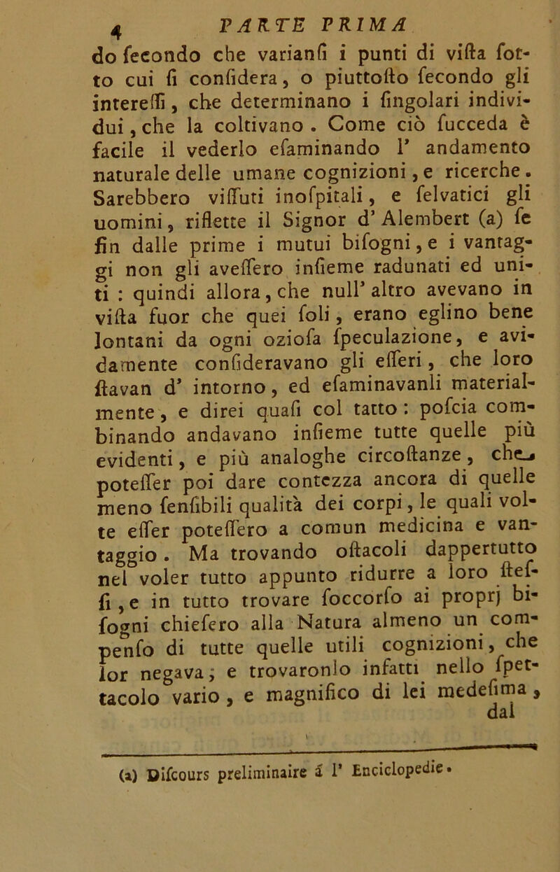 do fecondo che varianfi i punti di vifta fot- to cui fi confiderà, o piuttoflo fecondo gli intereflì , che determinano i Angolari indivi- dui , che la coltivano . Come ciò fucceda è facile il vederlo efaminando 1* andamento naturale delle umane cognizioni,e ricerche. Sarebbero viffuti inofpitali, e felvatici gli uomini, riflette il Signor d’ Alembert (a) fe fin dalle prime i mutui bifogni, e i vantag- gi non gli aveflero infieme radunati ed uni- ti : quindi allora, che nuli’altro avevano in vifla fuor che quei foli, erano eglino bene lontani da ogni oziofa ipeculazione, e avi- damente confideravano gli efleri, che loro ftavan d’ intorno, ed efaminavanli material- mente , e direi quafi col tatto : pofcia com- binando andavano infieme tutte quelle più evidenti, e più analoghe circoftanze , che-, potefler poi dare contezza ancora di quelle meno fenfibili qualità dei corpi, le quali vol- te efler potettero a comun medicina e van- taggio . Ma trovando oftacoli dappertutto nel voler tutto appunto ridurre a loro ftef- fi,e in tutto trovare foccorfo ai proprj bi- fogni chiefero alla Natura almeno un com- pente di tutte quelle utili cognizioni, che lor negava ; e trovaronlo infatti nello fpet- tacolo vario , e magnifico di lei medefima , dal (a) Difcours preliminare a 1* Enciclopedie.