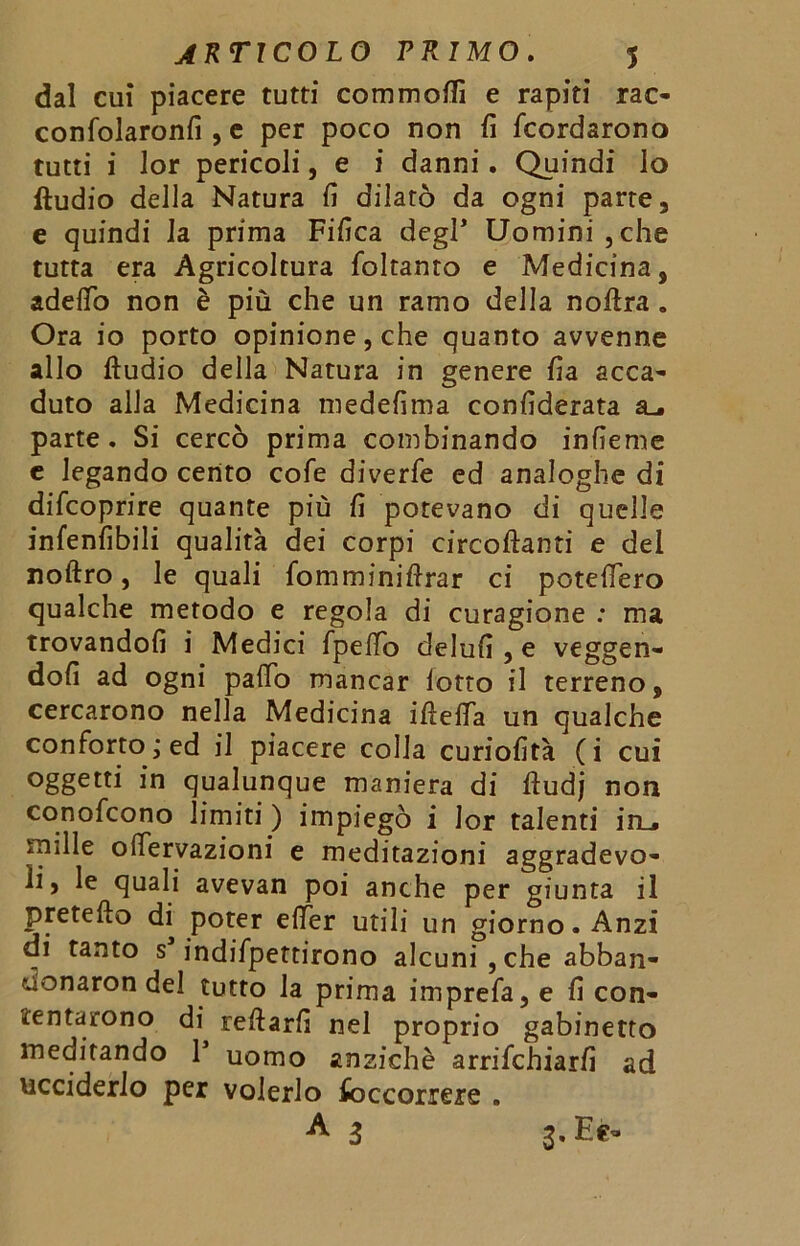 dal cui piacere tutti commofli e rapiti rac- conSolaronfi , e per poco non fi Scordarono tutti i lor pericoli, e i danni. Quindi lo ftudio della Natura fi dilatò da ogni parte, e quindi la prima Fifica degl* Uomini ,che tutta era Agricoltura Soltanto e Medicina, addio non è più che un ramo della noftra . Ora io porto opinione, che quanto avvenne allo ftudio della Natura in genere fia acca- duto alla Medicina medefima confiderata a_. parte. Si cercò prima combinando infieme e legando cento coSe diverSe ed analoghe di discoprire quante più fi potevano di quelle infenfibili qualità dei corpi eircoftanti e del noftro, le quali Somminiftrar ci potefiero qualche metodo e regola di curagione : ma trovandoli i Medici Spello delufi , e veggen- dofi ad ogni palio mancar lotto il terreno, cercarono nella Medicina iftefta un qualche conSorto; ed il piacere colla curiofità (i cui oggetti in qualunque maniera di ftudj non conoScono limiti ) impiegò i lor talenti in_* mille oftervazioni e meditazioni aggradevo- le le quali avevan poi anche per giunta il pretefto di poter efter utili un giorno. Anzi di tanto s indispettirono alcuni , che abban- Monaron del tutto la prima impreSa, e fi con- tentarono di reftarfi nel proprio gabinetto meditando V uomo anziché arrischiarli ad ucciderlo per volerlo Soccorrere . A 3 3-Ee-