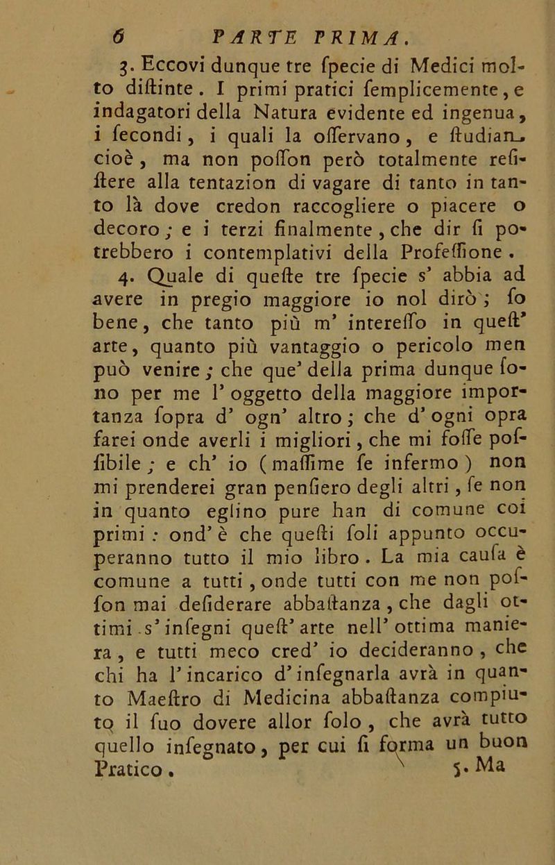 3. Eccovi dunque tre fpecie di Medici mol- to dittante. I primi pratici femplicemente, e indagatori della Natura evidente ed ingenua, i fecondi, i quali la olTervano , e ftudian_. cioè , ma non poflon però totalmente refi- ftere alla tentazion di vagare di tanto in tan- to là dove credon raccogliere o piacere o decoro; e i terzi finalmente , che dir fi po- trebbero i contemplativi della Profettìone . 4. Quale di quelle tre fpecie s’ abbia ad avere in pregio maggiore io noi dirò ; fo bene, che tanto più m’ interelTo in quell’ arte, quanto più vantaggio o pericolo men può venire; che que’della prima dunque fo- no per me 1* oggetto della maggiore impor- tanza fopra d’ ogn’ altro ; che cT ogni opra farei onde averli i migliori, che mi fotte pof- fibile ; e eh’ io ( matti me fe infermo) non mi prenderei gran penfiero degli altri, fe non in quanto eglino pure han di comune coi primi; ond’ è che quelli foli appunto occu- peranno tutto il mio libro . La mia caula è comune a tutti , onde tutti con me non poi- fon mai defiderare abbatlanza , che dagli ot- timi s’infegni quell’arte nell’ottima manie- ra , e tutti meco cred’ io decideranno , che chi ha P incarico d’infegnarla avrà in quan- to Maellro di Medicina abballanza compiu- to il fuo dovere allor folo , che avrà tutto quello infegnato, per cui fi forma un buon Pratico. ^ 5-Ma