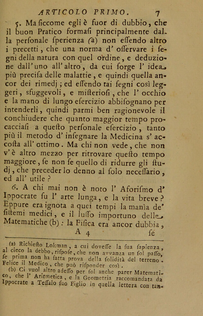 $. Maficcome egli è fuor di dubbio, che il buon Pratico formali principalmente dal- la perfonale fperienza fa) non effendo altro i precetti, che una norma d* offervare i fe- gni della natura con quel ordine, e deduzio- ne dalPuno alP altro, da cui forge P idea_* più precifa delle malattie , e quindi quella an- cor dei rimedj ; ed effendo tai fegni così leg- geri , sfuggevoli, e mifteriofi , che T occhio e la mano di lungo efercizio abbifognano per intenderli, quindi parmi ben ragionevole il conchiudere che quanto maggior tempo pro- cacciai a quello perfonale efercizio , tanto più il metodo d’ infegnare la Medicina s’ ac- colla all’ ottimo . Ma chi non vede , che non v e altro mezzo per ritrovare quello tempo maggiore , fe non fe quello di ridurre gli ftu- dj, che preceder lo denno al folo neceffario « ed all5 utile ? 6. A chi mai non è noto 1’ Aforifmo d’ Ippocrate fu 1 arte lunga, e la vita breve ? Eppure era ignota a quei tempi la manìa de’ filtemi medici, e il ludo importuno delle.* atematiche (b) ; la Filìca era ancor dubbia , A 4 fe (a) Richiefto Lokman , a cui doveflfe la Tua fapìenza , al cieco la debbo, rifpofe, che non awanza un fol paflb, fe prima non ha fatta prova della folidità del terreno . Fe 1ce il Medico , che può rifponder così . f V a •* tro-adefl*° per fo1 anche Parer Matemati- co, che 1 Aritmetica, e la Geometria raccomandata da Ippocrate a Telfalo fuo Figlio in quella lettera con tan-