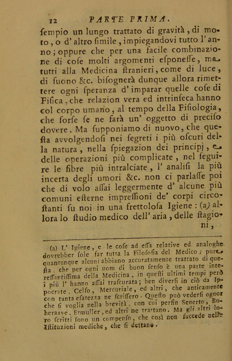 Tempio un lungo trattato di gravità , di mo- to^ d’ altro limile , impiegandovi tutto 1* an- no; oppure che per una facile combinazio- ne di cole molti argomenti efponeifej ma_. tutti alla Medicina ftranieri, come di luce, di Tuono &c. bifognerà dunque allora rimet- tere ogni fperanza d’imparar quelle cofedi Filma, che relazion vera ed intrinseca hanno col corpo umano, al tempo della Filologia, che forfè fe ne farà un’ oggetto di precifo dovere. Ma Capponiamo di nuovo, che que- fta avvolgendoli nei fegreti i più ofcuri del- la natura , nella fpiegazion dei principi , e-, delle operazioni più complicate , nel fegui- re le libre più intralciate , 1’ analifi la più incerta degli umori &c. non ci parlalfe poi che di volo aliai leggermente d’ alcune più comuni efterne impreffioni de’ corpi circo- lanti fu noi in una frettolofa Igiene : (aj al- lora lo ftudio medico dell aria , delle dagio* ni, CU T’ Teiere , e le cofe ad e(Ta relative ed analoghe dovrebbe/ fole far tutta la Filofofia del Medico ; purt> Quantunque alcuni abbiano accuratamente trattato d. que- Sa eh” per ceni non, di buon fenfo è una parte .nte- re(Tantiffima deila Medicina , in quell, ultimi tempi per» ; pii, I' hanno affai trafeurata ; ben dmerfi in ciò da Ip- 'P'.,e Cello Mercuriale, ed altri, che anticamente «n tanta efarezra ne fcrilfero • Quello può d'rf' “«f che ti voglia nella brevità., con cu, perfin Senerto, Bo heraave, EmuIIer.ed altri ne trattano. Ma gl. altri ro ferirti fono un compenfo, che così non fuccede neirr Iftituzioni mediche, che fi dettano.