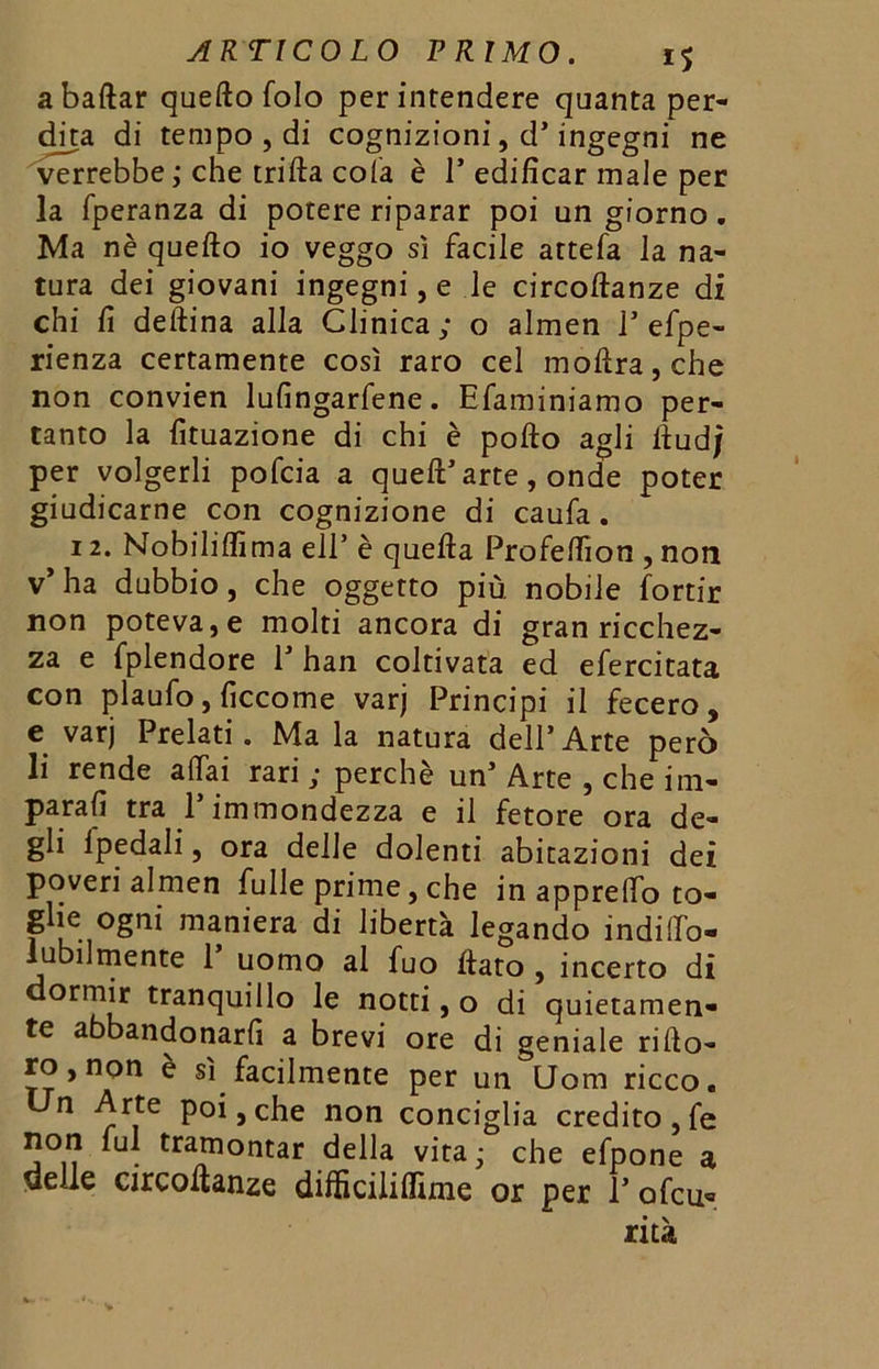 a ballar quefto folo per intendere quanta per- dita, di tempo , di cognizioni, d’ingegni ne verrebbe ; che trilla cola è 1* edificar male per la fperanza di potere riparar poi un giorno. Ma nè quefto io veggo sì facile attefa la na- tura dei giovani ingegni,e le circoftanze di chi fi deftina alla Clinica; o almen 1’efpe- rienza certamente così raro cel moftra,che non convien lufingarfene. Efaminiamo per- tanto la fituazione di chi è pofto agli ftudj per volgerli pofcia a quell’ arte, onde poter giudicarne con cognizione di caufa. 12. Nobiliflìma eli’è quella Profeftìon , non v’ha dubbio, che oggetto più nobile fortir non poteva, e molti ancora di gran ricchez- za e fplendore P han coltivata ed efercitata con plaufo, ficcome varj Principi il fecero, e varj Prelati . Ma la natura dell’Arte però li rende aliai rari ; perchè un’ Arte , che im- parali tra l’immondezza e il fetore ora de- gli Ipedaìi, ora delle dolenti abitazioni dei poveri almen fulle prime, che in apprelfo to- glie ogni maniera di libertà legando indilTo- lubilmente 1 uomo al fuo ftato , incerto di dormir tranquillo le notti, o di quietamen- te abbandonarli a brevi ore di geniale rifto- ro, non è sì facilmente per un Uom ricco. Un Arte poi, che non conciglia credito, fé non fui tramontar della vita ; che efpone a delle circoftanze difficiliflìme or per 1’ ofcu«