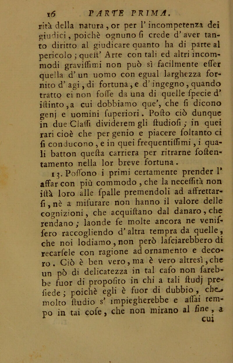 rità della natura, or per 1* incompetenza dei giudici, poiché ognuno fi crede d’ aver tan- to diritto al giudicare quanto ha di parte al pericolo ; queit’ Arre con tali ed altri incom- modi graviffimi non può sì facilmente effer quella d’un uomo con egual larghezza for- nito d’ agi, di fortuna, e d5 ingegno, quando tratto ei non fotte da una di quelle fpecie d5 iftinto,a cui dobbiamo que’, che fi dicono genj e uomini fuperiori. Pofto ciò dunque in due Ciattì dividerem gli ftudiofi ; in quei rari cioè che per genio e piacere foltanto ci fi conducono , e in quei frequentami, i qua- li batton quella carriera per ritrarne foften- tamento nella lor breve fortuna. i t). Pottono i primi certamente prender 1* affar con più commodo , che la necettìtà non ittà loro alle fpalle premendoli ad affrettar- li, nè a mifurare non hanno il valore delle cognizioni, che acquifìano dal danaro > che rendano laonde fe molte ancora ne venif- fero raccogliendo d'altra tempra da quelle, che noi lodiamo , non però lafciarebbero di recarfele con ragione ad ornamento e deco- ro . Ciò è ben vero, ma è vero altresì, che un pò di delicatezza in tal cafo non fareb- be fuor di propofiro in chi a tali ftudj pre- fiede ; poiché egli è fuor di dubbio , che-, molto ftudio s’ impiegherebbe e affai tem- po in tai cofe, che non mirano al fine , a 1 cui