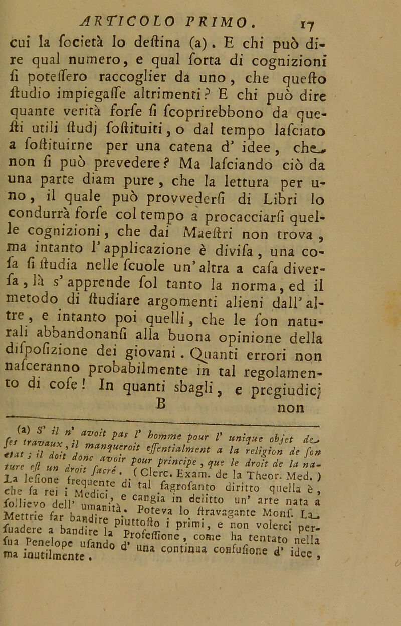 cui la focietà Io deftina (a)» E chi può di- re qual numero, e qual Torta di cognizioni fi potclfero raccoglier da uno , che quello Audio impiegalfe altrimenti? E chi può dire quante verità forfè fi fcoprirebbono da que- lli utili lludj foftituiti, o dal tempo Jafciato a follituirne per una catena d’ idee , cheL* non fi può prevedere? Ma Iafciando ciò da una parte diam pure , che la lettura per u- no, il quale può provvederli di Libri lo condurrà forfè col tempo a procacciarli quel- le cognizioni, che dai Maeflri non trova , ina intanto 1 applicazione è divifa , una co- la fi iludia nelle fcuole un’altra a cafa diver- fa , là s apprende fol tanto la norma, ed il metodo di (Indiare argomenti alieni dall’al- tre , e intanto poi quelli, che le fon natu- rali aboandonanfi alla buona opinione delia di pofizione dei giovani . Quanti errori non nalceranno probabilmente in tal regolamen- to i cofe ! In quanti sbagli, e pregiudicj B non (et^ravciux^ìl^0^ ■' h%mmt P°Ur V UniIue obJet d<^ €tat ■ il doli J miincìUe.roit eÌfentialment a la religio» de fon Z iZfZ’fZT Tci/rTe’^ f d4‘ic u la lefione frequente di'r»; f ■ de'‘.Theor. Med. ) che fa rei i Medici e d'm,t0 qdla « > follievo del!' umanità6 Ul* 1 d«ltt0 Un arte na,a a Mettrie far bandire ninno#*” ° 1^ra',3g3ntc w:onf- La^ fuadere a bandire P ’ ' i10 V°'erci Per‘ fua Penelope tifando d- ?,„,® /• CMne rVeatat0 nella nu inutilmente. “ c°nt,aua CODfufione * idee ,