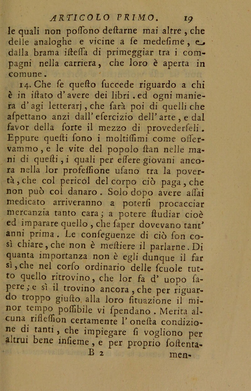 le quali non poftòno dettarne mai altre , che delie analoghe e vicine a fe medefime , dalla brama ittetta di primeggiar tra i com- pagni nella carriera, che loro è aperta in comune. 14. Che fe quefto fuccede riguardo a chi è in iftato d’avere dei libri .ed ogni manie- ra d’ agi letterari, che farà poi di quelli che afpettano anzi dall’efercizio dell’arte , e dal favor della forte il mezzo di provederfeli. Eppure quefti fono i moltittìmi come oifer- vammo,e le vite del popolo ftan nelle ma- ni di quefti, i quali per effere giovani anco- ra nella lor profeftìone ufano tra la pover- tà, che col perieoi del corpo ciò paga, che non può col danaro . Solo dopo avere aliai medicato arriveranno a poterli procacciar mercanzia tanto cara; a potere ftudiar cioè ed imparare quello , che faper dovevano tant’ anni prima. Le confeguenze di ciò fon co- sì chiare, che non è meftiere il parlarne. Di quanta importanza non è egli dunque il far sì,che nel corfo ordinario delle fcuole rut- to quello ritrovino, che lor fa d’ uopo fa- pere; e sì il trovino ancora , che per riguar- do tioppo giufto, alla loro Situazione il mi- nor tempo pofììbile vi fpendano . Merita al- cuna rinefljon certamente 1’onefta condizio- ne di tanti, che impiegare lì vogliono per altrui bene infieme , e per proprio foftenta- B 2 men-