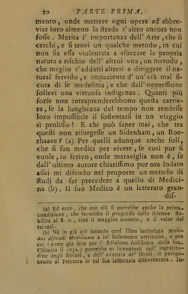 mento, onde mettere ogni opera ad abbre- viar loro almeno la ftrada s’altro ancora non foffe . Merita 1* importanza dell’ Arte , che fi cerchi, e fi trovi un qualche metodo, in cui non fia effa violentata a sforzare la propria natura a rifchio dell’altrui vita, un metodo , che meglio s’addarti altresì a diriggere il na- turai fervido, e impaziente d’un’età mal fi- cura di fe medefima , e che dall’ opprefiìone follevi una virtuofa indigenza . Quanti più forte non intraprenderebbono quelta carrie- ra, fe la lunghezza del tempo non rendette loro imponìbile il foftentarfi in un viaggio sì prolitTo ! E chi può faper mai, che tra quelli non riforgette un Sidenham , un Boe- rhaave ? (a) Per quelli adunque anche foli, che fi fan medici per vivere , fe così pur fi vuole, io ferivo, onde maraviglia non è, fe dall’ultimo autore chiaritfimo pur ora lodato affai mi difeofto nel proporre un metodo di fìudj da far precedere a quello di Medici- na (b) . 11 fuo Medico è un letterato gran- dif- (a) Ed ecco, che con ciò fi porrebbe anche la prima- condizione , che favorifee il progreflo delle feienze (la- bilità al $. x., cioè il maggior numero, e il valor dei talenti. . , , (b) Nè io già qui intendo quel libro intitolato Metto- dus dìfeendì Medicìnam a lui falfamente attribuito, e per cui (come già fece per 1’ Edizione falfificata della (uà- Chimica il 1731.) potrebbe ei lamentarli dell’ ingratitu- dine degli (colar! , e dell’ avarizia de* librai. sè parago- nando al Petrarca in tal fua letteraria dilavventura . In-