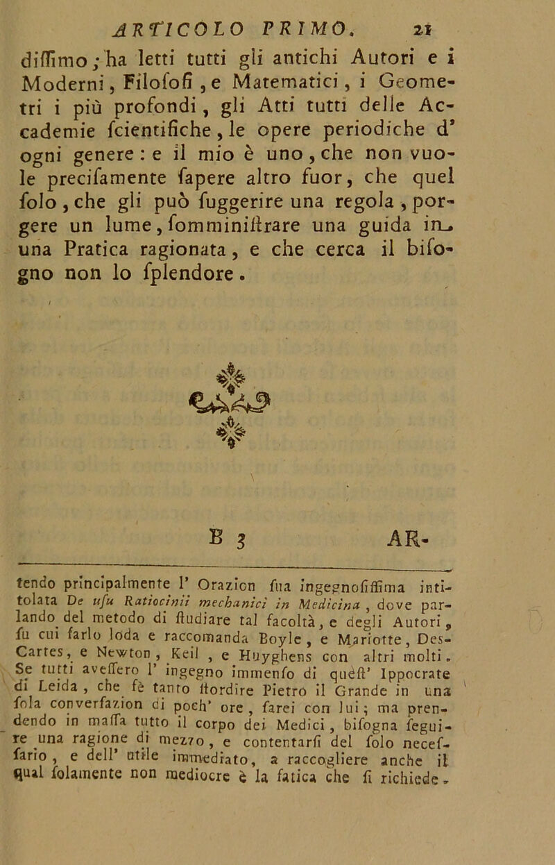 didimo ; ha letti tutti gii antichi Autori e i Moderni, Filofofi , e Matematici, i Geome- tri i più profondi , gli Atti tutti delle Ac- cademie fcientifiche , le opere periodiche d* ogni genere : e il mio è uno , che non vuo- le precifamente fapere altro fuor, che quel folo , che gli può fuggerire una regola , por- gere un lume, fomminillrare una guida in_. una Pratica ragionata, e che cerca il bifo- gno non lo fplendore. B 3 AR- tendo principalmente 1’ Orazion fu a ingegnofifiìma inti- tolata De ufu Ratìocinìl mechanìcì in Medicina , dove par- lando del metodo di ftudiare tal facoltà, e degli Autori, fu cui farlo loda e raccomanda Boyle , e Mariotte, Des- Cartes, e Newton , Keil , e Hliyghens con altri molti. Se tutti aveflero 1’ ingegno immenfo di quèft’ Ippocrate di Leida , che fè tanto Stordire Pietro il Grande in una fola converfazion di poch’ ore, farei con lui; ma pren- dendo in malfa tutto il corpo dei Medici, bifogna fegui- « una ragione di mezzo, e contentarli del folo necef- lario , e dell utile immediato, a raccogliere anche il qual blamente non mediocre è la fatica che fi richiede.