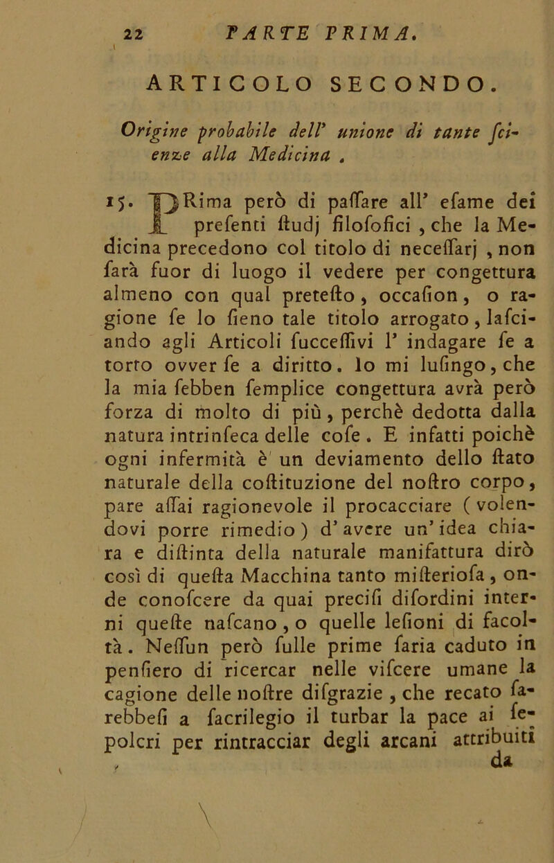 t ARTICOLO SECONDO. Origine probabile dell’ unione di tante fci- ór//# Medicina . 15. Per^ di pattare all* efame dei JL preferiti ftudj filofofici , che la Me- dicina precedono col titolo di neceflarj , non farà fuor di luogo il vedere per congettura almeno con qual pretefto , occafion, o ra- gione fe lo fieno tale titolo arrogato, lafci- ando agli Articoli faccettivi 1* indagare fe a torto ovver fe a diritto, lo mi lufingo,che la mia febben femplice congettura avrà però forza di molto di più , perchè dedotta dalla natura intrinfeca delle cofe . E infatti poiché ogni infermità è un deviamento dello flato naturale della coftituzione del noftro corpo, pare affai ragionevole il procacciare ( volen- dovi porre rimedio) d’avere un’idea chia- ra e diflinta della naturale manifattura dirò così di quefta Macchina tanto mifteriofa , on- de conofcere da quai precifi difordini inter- ni quelle nafcano , o quelle lefioni di facol- tà . Nefliin però fulle prime faria caduto in penderò di ricercar nelle vifcere umane la cagione delle no Are difgrazie , che recato fa- rebbefi a facrilegio il turbar la pace ai fc- polcri per rintracciar degli arcani attribuiti \