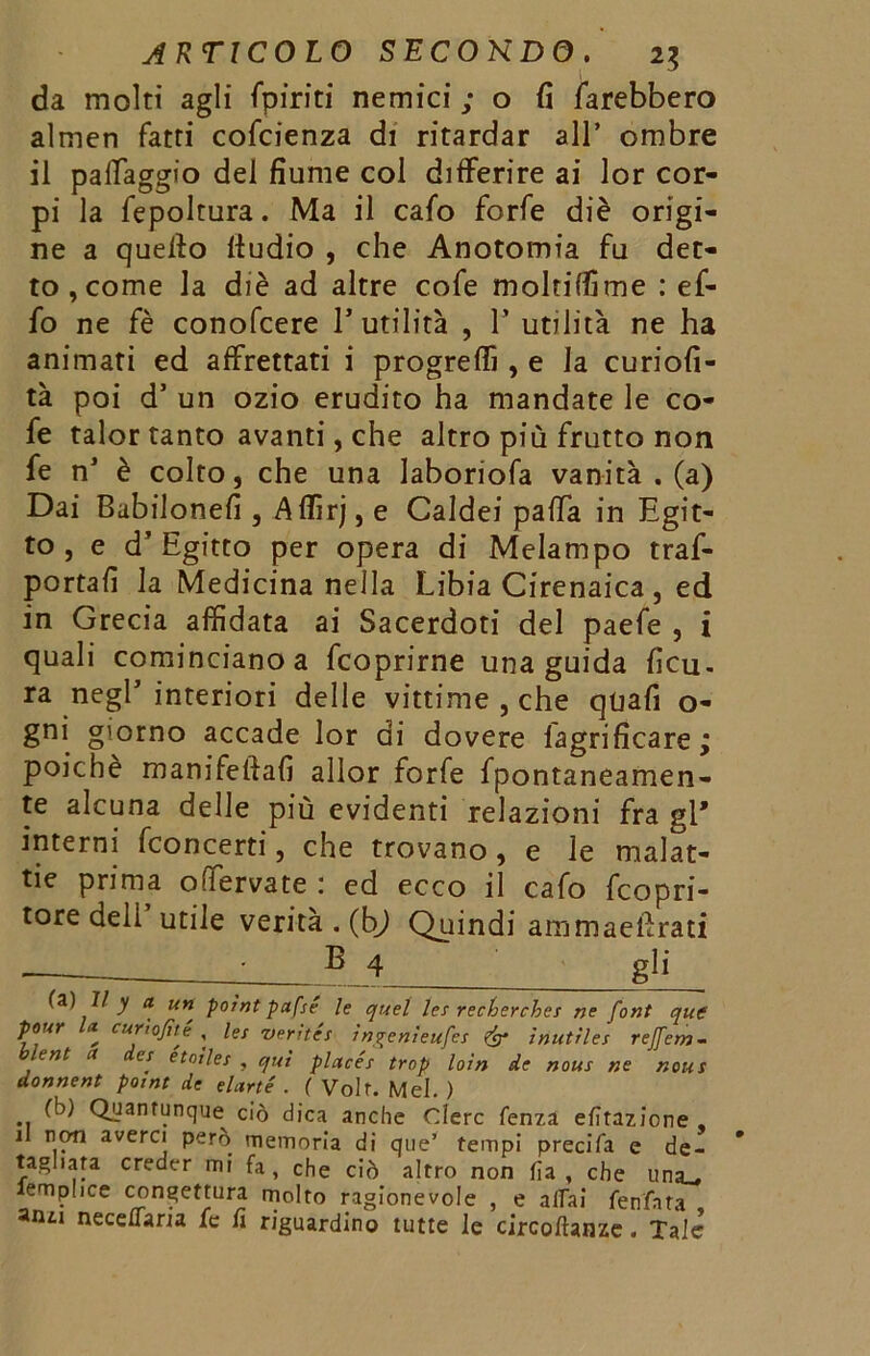 da molti agli fpiriti nemici ; o fi farebbero almen fatti cofcienza di ritardar all* ombre il paifaggio del fiume col differire ai lor cor- pi la fepolcura. Ma il cafo forfè diè origi- ne a queffo fiudio , che Anotomia fu det- to, come la diè ad altre cofe moltiffime : ef- fo ne fè conofcere Futilità , Y utilità ne ha animati ed affrettati i progredì , e la curiofi- tà poi d5 un ozio erudito ha mandate le co- fe talor tanto avanti, che altro più frutto non fe n* è colto, che una laboriofa vanità . (a) Dai Babilonesi, Affirj, e Caldei paffa in Egit- to , e d* Egitto per opera di Melampo traf- portafi la Medicina nella Libia Cirenaica , ed in Grecia affidata ai Sacerdoti del paefe , i quali cominciano a fcoprirne una guida ficu. ra negl5 interiori delle vittime , che qtiafi o- gni giorno accade lor di dovere fagrificare; poiché manifeftafi allor forfè fpontaneamen- te alcuna delle più evidenti relazioni fra gl' interni fco n certi, che trovano, e le malat- tie prima odervate ; ed ecco il cafo fcopri- tore deli utile verità . (bj Quindi ammaeftrati E 4 gli fa) II y a un poìnt pafse le quel les recherches ne font que pour la curio fi té , les verités ìngenìeufes & inutìles reffem- ent a es étoiles , qui placés trop loin de nous ne nous donnent point de elarté . ( Volt. Mei. ) fb) Quantunque ciò dica anche Clerc lenza elìtazione , il non averci però memoria di que’ tempi precifa e de- ragliata creder mi fa, che ciò altro non fia , che una_, lemplice congettura molto ragionevole , e aliai fenfata anzi neceflaria fe fi riguardino tutte le circoftanze. Tale