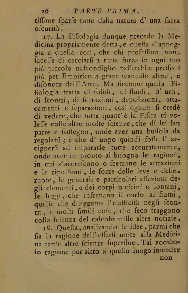 tifììme fparfe tutte dalla natura d’ una facra ofcurità . 17. La Filmologia dunque precede h Me- dicina propriamente detta, e quella s’appog- gia a quella così, che chi profeflìon non_. facefle di cacciarli a tutta forza in ogni fuo più piccolo nafeondigho palerebbe prelio i più per Empirico a grave fcandalo alrrui, e difonore dell’Arte. Ma liccotne quella Fi- lologia tratta di folidi, di fluidi, d’ urti, di feontri, di filtrazioni, depofizioni, atta- camenti e feparazioni, così ognun fi credè di vedere,che tutta quant’è la Fiiìca ci vo- lefle colle altre molte fetenze , che di lei fan parte e follegno, onde aver una buflola da regolarli ; e che cT uopo quindi folle E ac- cignerli ad impararle tutte accuratamente, onde aver in pronto al bifogno le ragioni, in cui s’accrefcono o feemano le attrazioni e le ripullioni , le forze delle leve e delle-, ruote, le generali e particolari affezioni de- gli elementi, e dei corpi o vicini o lontani, le leggi, che infrenano il corlo ai fiumi, quelle che diriggono l’eia liricità negli {con- tri , e molti limili cofe , che feco traggono colla feienza del calcolo mille altre notizie. 18. Quefta, analizando le idee , parmi che fia la ragione dell’eflerfi unite alla Medici- na tante altre feienze fuperflue.Tal vocabo- lo ragione per altro a quello luogo intender non