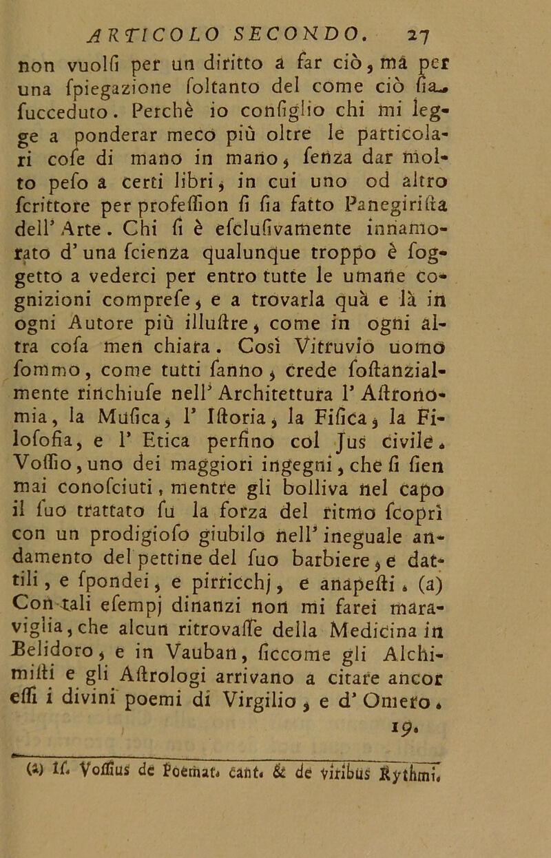 non vuolfì per un diritto a far ciò, ma per una fpiegazione foltanto del come ciò na^ fucceduto. Perchè io configlio chi mi leg- ge a ponderar meco più oltre le particola- ri cofe di mano in mano, fenza dar mol- to pefo a certi libri, in cui uno od altro fcrittore per profefifion fi fia fatto Panegirica dell’ Arte . Chi fi è elclufivamente innamo- rato d’ una fcienza qualunque troppo è fog- getto a vederci per entro tutte le umane co- gnizioni comprefe, e a trovarla quà e là in ogni Autore più illuftre, come in ogni al- tra cofa men chiara. Così Vitruvio uomo fommo, come tutti fanno, crede foftanzial- mente rinchiufe nell' Architettura 1* Agrono- mia, la Mufica, P Iftoria, la Fifica, la Fi- lofofia, e P Etica perfino col Jus civile* Volilo, uno dei maggiori ingegni, che fi fien mai conofciuti, mentre gli bolliva nel capo il fuo trattato fu la forza del ritmo fcoprì con un prodigiofo giubilo nelP ineguale an- damento del pettine del fuo barbiere,e dat- tili , e fpondei, e pirticchj, e anapefti * (a) Con tali efempj dinanzi non mi farei mara- viglia, che alcun ritrovalle della Medicina in Belidoro, e in Vauban, ficcome gli Alchi- miiti e gli Aftrologi arrivano a citare ancor elfi i divini poemi di Virgilio , e d’Omero* 19. (1) lù Voflius de foérnat* canti & de viribus ^ytbmi.