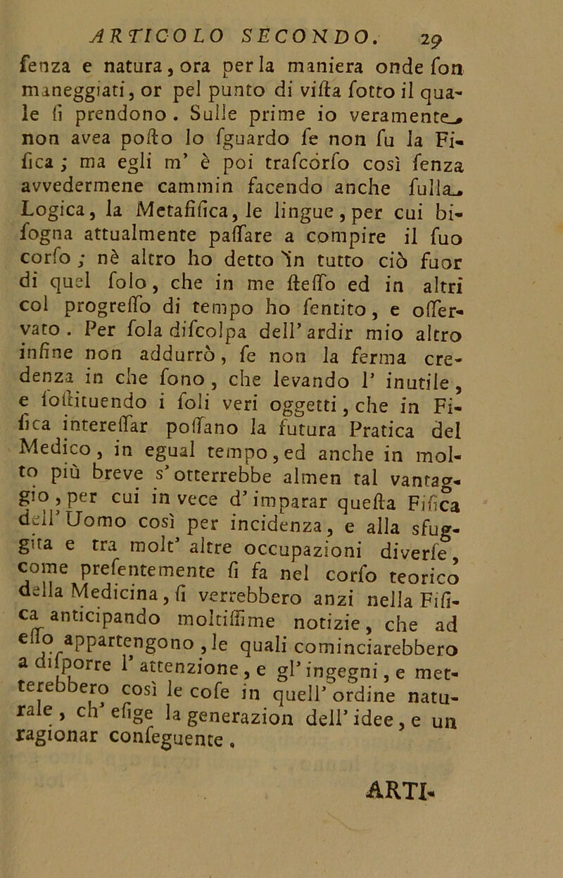 fenza e natura, ora perla maniera onde fon maneggiati, or pel punto di villa fotto il aua- le lì prendono . Sulle prime io veramente-» non avea pollo lo fguardo fe non fu la Fi- fica ,* ma egli m’ è poi trafcórfo così fenza avvedermene cammin facendo anche filila.» Logica, la Metafilica, le lingue, per cui in- fogna attualmente pafiare a compire il fuo corfo ; nè altro ho detto in tutto ciò fuor di quel folo, che in me Hello ed in altri col progredo di tempo ho fentito, e offer- vato . Per fola difcolpa dell’ardir mio altro infine non addurrò, fe non la ferma cre- denza in che fono , che levando P inutile , e loilicuendo i foli veri oggetti, che in Fi- fica intereITar podano la futura Pratica del Medico, in egual tempo, ed anche in mol- to più breve s’otterrebbe almen tal vantag- gio , per cui invece d’imparar queda Fifica dei! Uomo così per incidenza, e alla sfug- gita e tra molt’ altre occupazioni diverfe come prefentemente fi fa nel corfo teorico della Medicina , fi verrebbero anzi nella Fifi- ca anticipando moltiffime notizie, che ad C 0 aPParteng°no >5le quali cominciarebbero a cj porre 1 attenzione, e gl’ingegni, e met- terebbero così le cofe in quell’ ordine natu- rale , ch’efige la generazion dell’idee, e un ragionar conferente, ARTI-