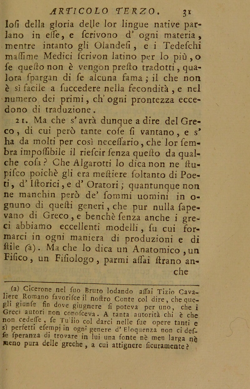 lofi della gloria delle lor lingue native par- lano in elle, e Scrivono d’ ogni materia, mentre intanto gli Olande?! , e i Tedeschi maffime Medici fcrivon latino per Io più,o fe quello non è vengon predo tradotti, qua- lora fpargan di fe alcuna fama ; il che non è si facile a fuccedere nella fecondità , e nel numero dei primi, eh’ ogni prontezza ecce- dono di traduzione. 21. Ma che s* avrà dunque a dire del Gre- co , di cui però tante cofe fi vantano , e s* ha da molti per così necefiario, che lor fem- bra imponìbile il riefeir fenza quello da qual- che cofa ? Che Algarotti lo dicanon ne liu- pifeo poiché gli era meftiere foltanto di Poe- ti , d5 Illorici, e dJ Oratori ; quantunque non ne manchin però de’ fonimi uomini in o- gnuno di ^quelli generiche pur nulla fape- vano di Greco, e benché fenza anche i gre- ci abbiamo eccellenti modelli, fu cui for- marci in ogni maniera di produzioni e di liiie (a). Ma die Io dica un Anatomico }un Fifico j un Fifiologo j parmi aliai Urano an- che (a) Cicerone nel Aio Bruto lodando affai Tizio Cava- Ijere Romano favorifee il noftro Conte col dire, che que- gli giunte fin dove giugnere fi poteva per uno, che i Greci autori non conofceva . A tanta autorità chi è che non cedefie , fe Tu iio col darci nelle fue opere tanti e sì perfetti efempj in ogru genere d’ Eloquenza non ci défi- lé fperanza di trovare in lui una fonte nè men larga nè meno pura delle greche, a cui attignere licuramente>