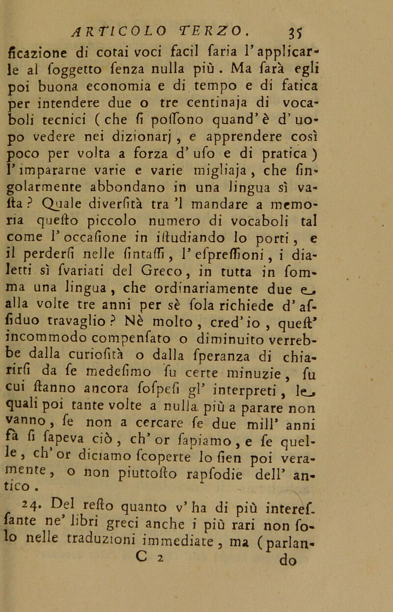 ficazione di cotai voci faci! faria l’applicar- le al foggetto fenza nulla più . Ma farà egli poi buona economia e di tempo e di fatica per intendere due o tre centinaja di voca- boli tecnici (che fi polTono quand’è d’uo- po vedere nei dizionari , e apprendere così poco per volta a forza d’ ufo e di pratica ) l’impararne varie e varie migliaja , che fin- golarmente abbondano in una lingua sì va- lla? Quale diverlìtà tra’l mandare a memo- ria quello piccolo numero di vocaboli tal come 1’occafione in illudiando Io porti, e il perderli nelle lintafli, 1’ efpreflioni, i dia- letti sì fvariati del Greco, in tutta in forn- irla una lingua , che ordinariamente due e_* alla volte tre anni per sè fola richiede d’ af- fiduo travaglio? Nè molto, cred’io, quell* incommodo compenfato o diminuito verreb- be dalla curiofità o dalla fperanza di chia- rirli da fe medesimo fu certe minuzie , fu cui ftanno ancora fofpefi gl’ interpreti, 1^ quali poi tante volte a nulla più a parare non vanno , fe non a cercare fe due mill* anni fa fi fapeva ciò , eh’ or fapiamo, e fe quel- le , eh’ or diciamo feoperte lo fien poi vera- mente, o non piuteofto rapfodie dell’ an- tico . 24. Del refio quanto v’ha di più interef- fante ne libri greci anche i più rari non fo- to nelle traduzioni immediate, ma (parlan- C 2 do