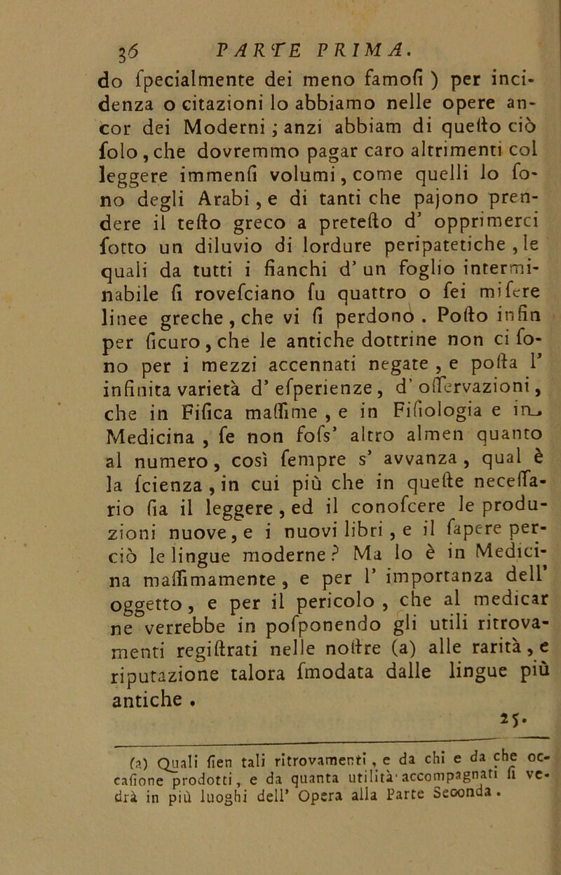 do fpecialmente dei meno famofi ) per inci- denza o citazioni lo abbiamo nelle opere an- cor dei Moderni ; anzi abbiam di quello ciò folo , che dovremmo pagar caro altrimenti col leggere immenfi volumi, come quelli io fo- no degli Arabi, e di tanti che pajono pren- dere il tefto greco a pretefto d’ opprimerci lotto un diluvio di lordure peripatetiche , le quali da tutti i fianchi d’ un foglio intermi- nabile fi rovefciano fu quattro o fei mi fere linee greche, che vi fi perdonò. Pollo infin per ficuro,che le antiche dottrine non ci fo- no per i mezzi accennati negate , e porta 1* infinita varietà d’efperienze , d’ortervazioni, che in Fifica martìme , e in Filologia e in_. Medicina , fe non fofs* altro almen quanto al numero, così fempre s’ avvanza , qual è la icienza , in cui più che in quefte necetfa- rio fia il leggere , ed il conofcere le produ- zioni nuove, e i nuovi libri , e il fapere per- ciò le lingue moderne? Ma lo è in Medici- na mafiìmamente , e per 1’ importanza dell oggetto , e per il pericolo , che al medicar ne verrebbe in pofponendo gli utili ritrova- menti regiftrati nelle nortre (a) alle rarità, e riputazione talora fmodata dalle lingue più antiche . 25. fa) Quali lien tali ritrovamenti , e da chi e da che oe- cafìone prodotti, e da quanta utilità'accompagnati li ve- drà in più luoghi dell* Opera alla Parte Seconda .