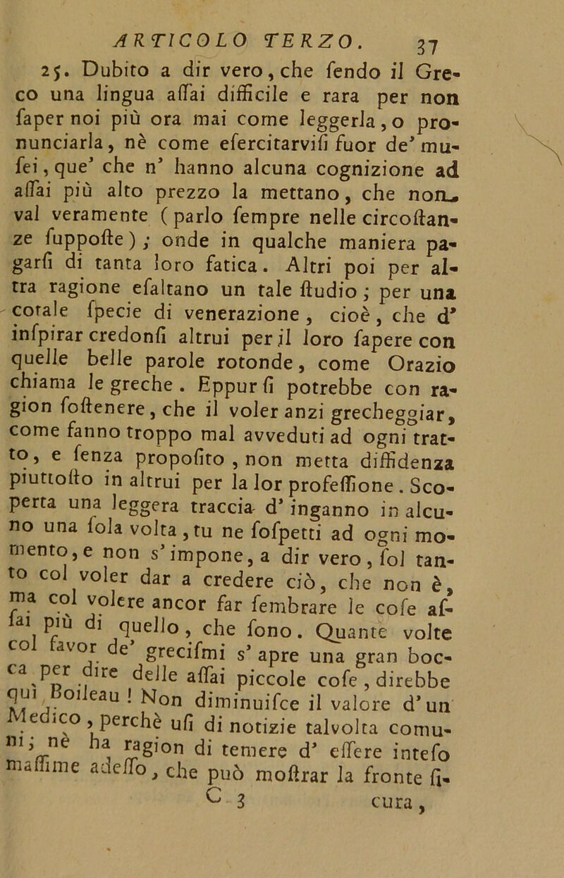 25. Dubito a dir vero, che fendo il Gre- co una lingua affai difficile e rara per non faper noi più ora mai come leggerla,o pro- nunciarla, nè come efercitarvifi fuor de* nin- fei, que’ che nJ hanno alcuna cognizione ad affai più alto prezzo la mettano, che noiL. vai veramente (parlo fempre nelle circoftan- ze fuppofte ) ; onde in qualche maniera pa- garli di tanta loro fatica. Altri poi per al- tra ragione efaltano un tale ftudio ; per una corale fpecie di venerazione, cioè, che d* infpirar credonfì altrui perii loro fapere con quelle belle parole rotonde, come Orazio chiama le greche . Eppur lì potrebbe con ra- gion foftenere, che il voler anzi grecheggiar, come fanno troppo mal avveduti ad ogni trat- to, e lenza propolìto , non metta diffidenza piuttoflo in altrui per la lor profeffione . Sco- perta una leggera traccia d’inganno in alcu- no una loia volta,tu ne fofpetti ad ogni mo- mento, e non sJ impone, a dir vero , fol tan- to col voler dar a credere ciò, che non è, ma col volere ancor far fembrare le cole af- ai piu 1 quello, che fono. Quante volte co avor de grecifmi s’ apre una gran boc- “ P« ilrc delle affai piccole cofe , direbbe 01 eau • ^on diminuifce il valore d’un e iCo , perchè ufi di notizie talvolta comu- 111 ha E?£lon di temere d> elfere intefo maffime aae/To, che può moftrar la fronte fi- ^ 3 cura,