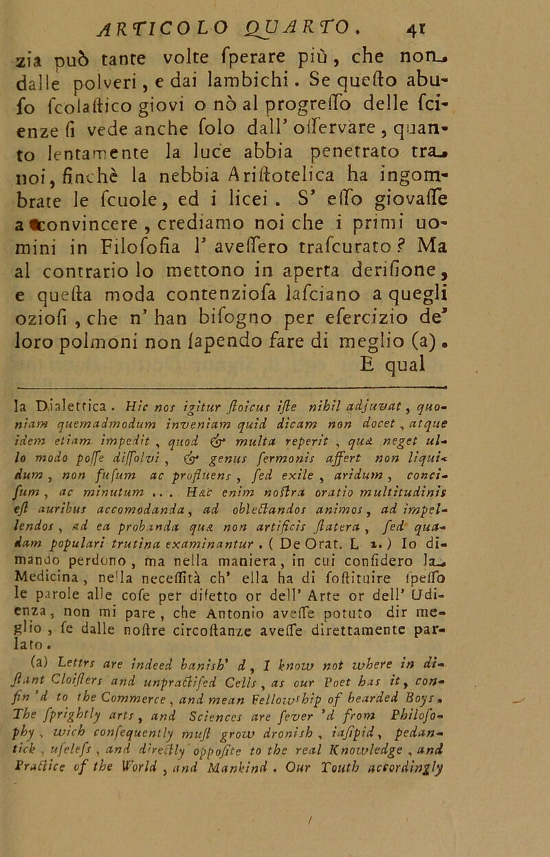 zia può tante volte fperare più , che noru dalle polveri, e dai lambichi. Se quello abu- fo fcolaftico giovi o nò al progrelTo delle fa- enze fi vede anche folo dall’ otfervare , quan- to lentamente la luce abbia penetrato tra.* noi, finché la nebbia Ariftotelica ha ingom- brate le fcuole, ed i licei. S’ elio giovafle a «convincere , crediamo noi che i primi uo- mini in Filofofia F avellerò trafcurato? Ma al contrario lo mettono in aperta derilione, e quella moda contenziofa iafciano a quegli oziofi , che n’ han bifogno per efercizio de* loro polmoni non lapendo fare di meglio (a) . E qual la Dialettica . Hic noe igìtur ftoicus ìfle nihil adjuvat, quo- niam quemadmodum invenìam quid dicam non docet, atque idem eliam impedìt , qitod & multa reperit , qua neget ul- lo modo poffe diffolvi , (£* genus fermonit affert non liqui< dum , non fufum ac profluenr , fed exile , arìdum , conci- funi , ac minutum .. . Hdc enim nottra oratio multìtudìnis ejl auribus accomodanda, ad obiettandos animos, ad ìmpel- lendos , ad ea prob.mda qua non artificis (luterà , fed qua- dam populari trutina examinantur . ( De Orat. L ì. ) Io di- mando perdono, ma nella maniera, in cui confiderò Medicina , ne'la necellìtà eh’ ella ha di foftituire CpelTo le parole alle cofe per difetto or dell’ Arte or dell’ Udi- enza, non mi pare, che Antonio avelie potuto dir me- glio , fe dalle noftre circoftanze avelie direttamente par- lato . (a) Lettrs are indeed banish' d, 1 hnow not where in di- flant Cloiflers and unprattifed Celle , as our Poet bar it, con- fin 'd to thè Commerce , and mean Fellowship of bearded Boyr , The fprightly arte, and Sciences are fever 'd from Bhilofo- phy v wìch confequently mufl grow dronìsh , ìafìpid, pedan- tich , ufelefs , and d’rettly oppofitc to thè reai Knowledge , and irattice of thè World , and Nlanhind . Our Toiith acfordingly /