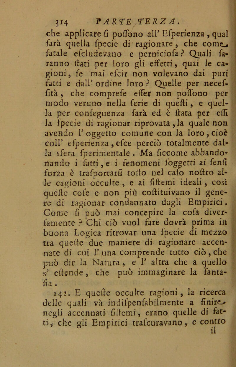 che applicare fi poflbno all* Efperienza , qual farà quella fpecie di ragionare , che come., fatale efcludevano e perniciofa? Quali fa- ranno fiati per loro gli effetti, quai le ca- gioni , fe mai efcir non volevano dai puri fatti e dall’ordine loro? Quelle per necef- fità, che comprefe efier non pofi'ono per modo veruno nella ferie di quelli, e quel- la per confeguenza farà ed è fiata per efii la fpecie di ragionar riprovatala quale non avendo l’oggetto comune con la loro, cioè coll’ efperienza, efce perciò totalmente dal- la sfera fperimentale . Ma ficcome abbando- nando i fatti, e i fenomeni (oggetti ai fenfi forza è trafportarfi tofio nel cafo noftro al- le cagioni occulte , e ai fiftemi ideali, così quelle cofe e non più cofticuivano il gene- re di ragionar condannato dagli Empirici. Come fi può mai concepire la cofa diver- famente ? Chi ciò vuol fare dovrà prima in buona Logica ritrovar una lpecie di mezzo tra quelle due maniere di ragionare accen- nate di cui Luna comprende tutto ciò, che può dir ia Natura , e 1’ altra che a quello s* effonde, che può immaginare la fama- fi a. 142. E quelle occulte ragioni, la ricerca delle quali và indifpenfabilmente a finire-* negli accennati fillemi, erano quelle di fat- ti, che gli Empirici traforavano, e contro il