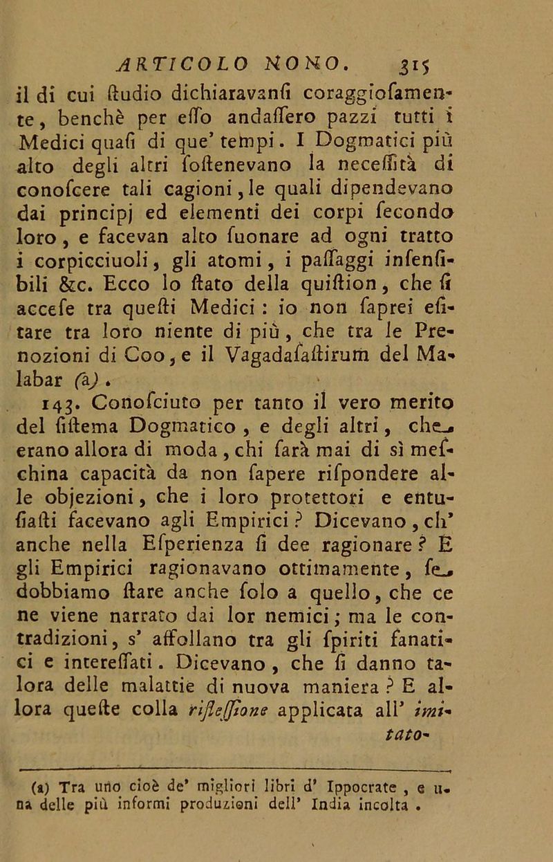 il di cui Audio dichiaravano coraggiofamen- te, benché per elfo andalfero pazzi tutti i Medici quali di que’ tempi. I Dogmatici più alto degli altri foftenevano la neceffità di conofcere tali cagioni, le quali dipendevano dai principi ed elementi dei corpi feconda loro, e facevan alto Tuonare ad ogni tratto i corpicciuoli, gli atomi, i palfaggi infenlì- bili &c. Ecco lo flato della quiftion, che li accefe tra quelli Medici : io non faprei eli- tare tra loro niente di più, che tra le Pre- nozioni di Coo,e il Vagadafaflirum del Ma- labar (a) . 143. Conofciuto per tanto il vero merito del lìflema Dogmatico , e degli altri, che.* erano allora di moda , chi farà mai di sì mef- china capacità da non Tapere rifpondere al- le objezioni, che i loro protettori e entu- lìafli facevano agli Empirici? Dicevano, di’ anche nella Efperienza lì dee ragionare? E gli Empirici ragionavano ottimamente, dobbiamo ftare anche folo a quello, che ce ne viene narrato dai lor nemici ; ma le con- tradizioni, s* affollano tra gli {piriti fanati- ci e interelfati. Dicevano , che lì danno ta- lora delle malattie di nuova maniera ? E al- lora quelle colla rijìejjìone applicata alP imi* tato- (a) Tra urie cioè de’ migliori libri d’ Ippocrate , e li- na delle più informi produzioni dell’ India incolta .