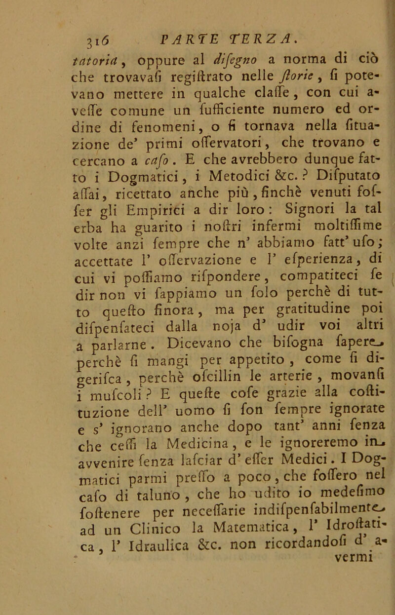 tatoria, oppure al disegno a norma di ciò che trovavafi regimato nelle ftorie , fi pote- vano mettere in qualche claffe , con cui a- veflfe comune un diffidente numero ed or- dine di fenomeni, o fi tornava nella fitua- zione de* primi odervatori, che trovano e cercano a cafo . E che avrebbero dunque fat- to i Dogmatici, i Metodici &c. ? Difputato affai, ricettato anche più , finché venuti fof- fer gli Empirici a dir loro : Signori la tal erba ha guarito i noftri infermi moltiflime volte anzi fempre che n* abbiamo fatt’ufo; accettate 1’ odervazione e V efperienza, di cui vi polliamo rifpondere, compatiteci fe dir non vi fappiamo un folo perchè di tut- to quefto finora, ma per gratitudine poi difpenfateci dalla noja dJ udir voi altri a parlarne . Dicevano che bifcgna fapere_* perchè fi mangi per appetito , come fi di- gerifca , perchè ofcillin le arterie , movanfi i mufcoli ? E quelle cofe grazie alla cofti- tuzione dell’ uomo fi fon fempre ignorate e s* ignorano anche dopo tant’ anni fenza che ceifi la Medicina , e le ignoreremo in., avvenire fenza lafciar d’ effer Medici. I Dog- matici parmi predo a poco, che fodero nel cafo di taluno , che ho udito io medefimo foftenere per necedarie indifpenfabilmentc, ad un Clinico la Matematica, 1* Idroliti- ca , T Idraulica &c. non ricordandofi d a- vermi