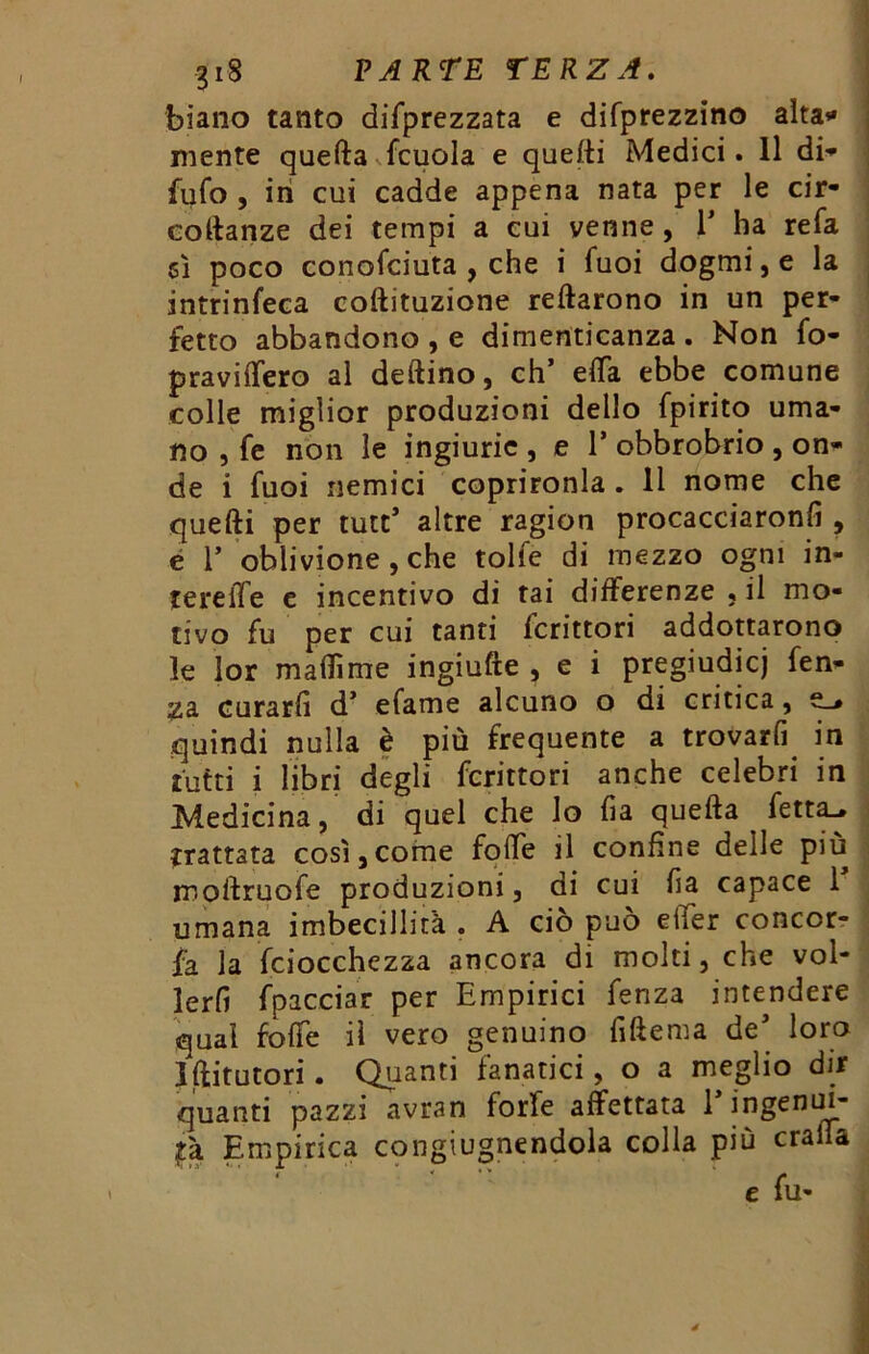 biano tanto deprezzata e difprezzino alta»* niente quella fcuola e quelli Medici. 11 di» fufo , in cui cadde appena nata per le cir- coftanze dei tempi a cui venne , 1* ha refa 5Ì poco conofciuta , che i Tuoi dogmi, e la intrinfeca coftituzione reftarono in un per- fetto abbandono , e dimenticanza . Non fo- praviffero al deftino, eh’ effa ebbe comune colle miglior produzioni dello fpirito uma- no , fe non le ingiurie , e 1* obbrobrio , on- de i fuoi nemici coprironla . Il nome che quelli per tutt’ altre ragion procacciaronfi , e T oblivione , che tolfe di mezzo ogni in- tereiTe e incentivo di tai differenze } il mo- tivo fu per cui tanti fcrittori addottarono le lor maflìme ingiufte , e i pregiudicj fen- 23. curarli d’ efame alcuno o di critica, e_* quindi nulla è più frequente a trovarli in tutti i libri degli fcrittori anche celebri in Medicina, di quel che lo fi a quefta fetta^ trattata così,come folle il confine delle più moftruofe produzioni, di cui lia capace 1 umana imbecillità . A ciò può effer concor- da la fciocchezza ancora di molti, che vol- lerfi fpacciar per Empirici fenza intendere qual fofte il vero genuino fiftema de* loro Jftitutori. Quanti fanatici, o a meglio dir quanti pazzi avran forfè affettata E ingenui- tà Empirica congiugnendola colla più cralTa ' ‘ e fu-