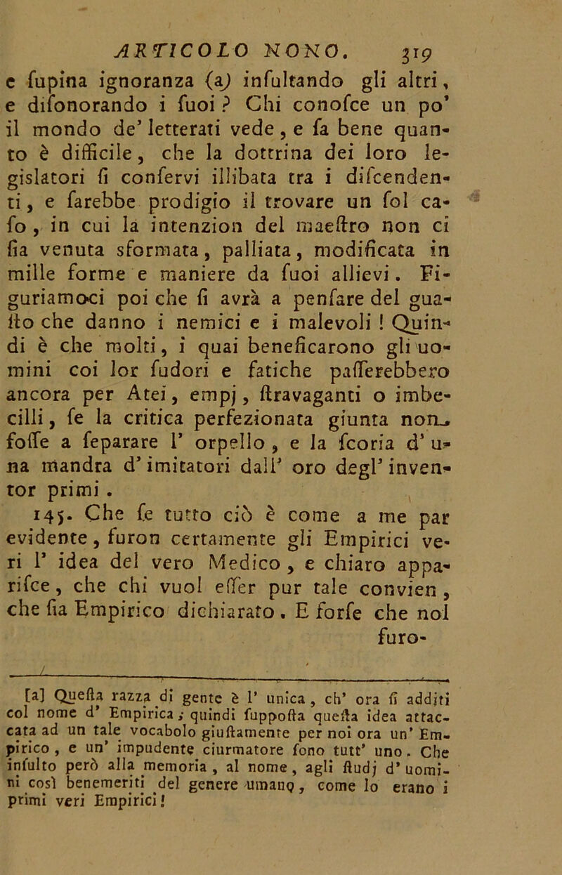 c fupina ignoranza (aj incitando gli altri, e diìonorando i Tuoi ? Chi conofce un po’ il mondo de’ letterati vede , e fa bene quan- to è difficile, che la dottrina dei loro le- gislatori fi confervi illibata tra i difenden- ti , e farebbe prodigio il trovare un fol ca- fo , in cui la intenzion del maeftro non ci fia venuta sformata, palliata, modificata in mille forme e maniere da fuoi allievi. Fi- guriamoci poi che fi avrà a penfare del gua- ito che danno i nemici e ì malevoli ! Quin- di è che molti, i quai beneficarono gli uo- mini coi lor fudori e fatiche palerebbero ancora per Atei, empj, ftravaganti o imbe- cilli , fe la critica perfezionata giunta non,, fotte a feparare 1* orpello , e la fcoria d* u^ na mandra d’imitatori dall’ oro degl’inven- tor primi. 145. Che fe tutto ciò è come a me par evidente, furon certamente gli Empirici ve- ri 1* idea del vero Medico , e chiaro appa- rile , che chi vuol etter pur tale convien , che fia Empirico dichiarato . E forfè che noi furo- / ■ [a] Quella razza di gente è 1’ unica, eh’ ora fi additi col nome d’ Empirica y quindi fuppofta quella idea attac- cata ad un tale vocabolo giuftamente per noi ora un’ Em- pirico , e un’ impudente ciurmatore fono tutt’ uno. Che intuito però alla memoria , al nome, agli ftud; d’uomi- ni così benemeriti del genere'Umane?, come lo erano i primi veri Empirici»