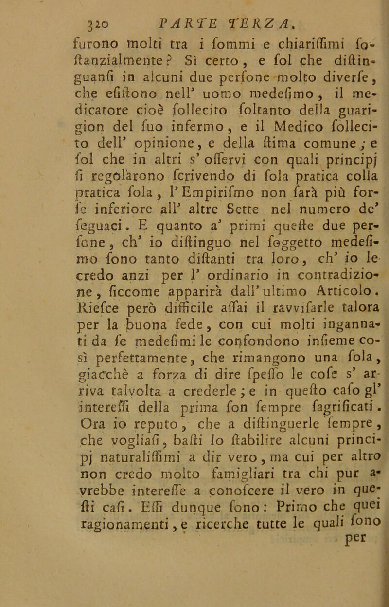 furono molti tra i fommi e chiarilTimi fo- ttanzialmente ? Sì certo, e fol che diftin- guanfi in alcuni due perfone molto diverfe, che efittono nell5 uomo medefìmo , il me- dicatore cioè follecito foltanto della guari- gion del fuo infermo , e il Medico folleci- to dell5 opinione, e della ftima comune ; e fol che in altri s5 olfervi con quali principi fi regolarono fcrivendo dì fola pratica colla pratica fola , TEmpirifmo non farà più for- fè inferiore all5 altre Sette nel numero de5 feguaci. E quanto a5 primi quelle due per- fone , eh5 io diftinguo nel foggetto medelì- mo fono tanto dittanti tra loro, eh5 io le credo anzi per l5 ordinario in contradizio- ne , ficcome apparirà dall’ultimo Articolo. Riefce però difficile affai il ravviarle talora per la buona fede, con cui molti inganna- ti da fe medefkni le confondono infieme co- sì perfettamente, che rimangono una fola, giacché a forza di dire fpeflb le cote s5 ar- riva talvolta a credertele in quello calo gl5 intereffi della prima fon tempre fagrificati. Ora io reputo, che a diftinguerle tempre, che vogliali, batti io ttabilire alcuni princi- pi naturaliffimi a dir vero, ma cui per altro non credo molto famigliari tra chi pur a- vrebbe interelfe a conolcere il vero in que- lli cali. Etti dunque fono: Primo che quei ragionamenti, e ricerche tutte le quali fono per