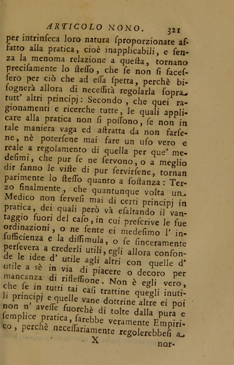 per intrinfeca loro natura fproporzionate af- fatto alla pratica, cioè inapplicabili, e fen- za la menoma relazione a quella, tornano preci fa mente lo fteflò, che fe non fi facef- iero per ciò che ad elfa fpetta, perchè bi- fognerà allora di necdlìtà regolarla fopra- tutt altri principj: Secondo, che quei ra- gionamenti e ricerche tutte, le quali appli- care alla pratica non fi polTono, fe non in tale maniera vaga ed aftratta da non farfe- ne, ne poterfene mai fare un ufo vero e reale a regolamento di quella per que’ me- defim,, che pur fe ne fervono, o a meglio ir fanno le ville di pur fervirfene, tornan parimente lo ftelfo quanto a foftanza : Ter- zo finalmente, che quantunque volta uru Medico non fervefi mai di certi principi in pratica, dei quali però va efaltando il Van- taggio fuori del cafo, in cui prefcrive le fue ordinazioni, o ne fente ei medefimo 1' in- fufficienza e k d,dimoia, o fe finceramente 5 e deead>edV!i »e«li «Uor. confon- di*.Ut,'eJagl1 a,tri con quelle d* mancanza di S P''3Cere « decoro per che fi in r rifleffione ’ N°n è egli vero, che le in tutti ta. cafi trattine queeli inuti- nonrln-'P' V3ne dottrineVe ei poi non n avertè fuorché di tolte dalla pura é ?o P «chPèraneCcaVfarebbe nte EPm ari! , P rchè necertariamente regolerebbefi a. ' X nor-