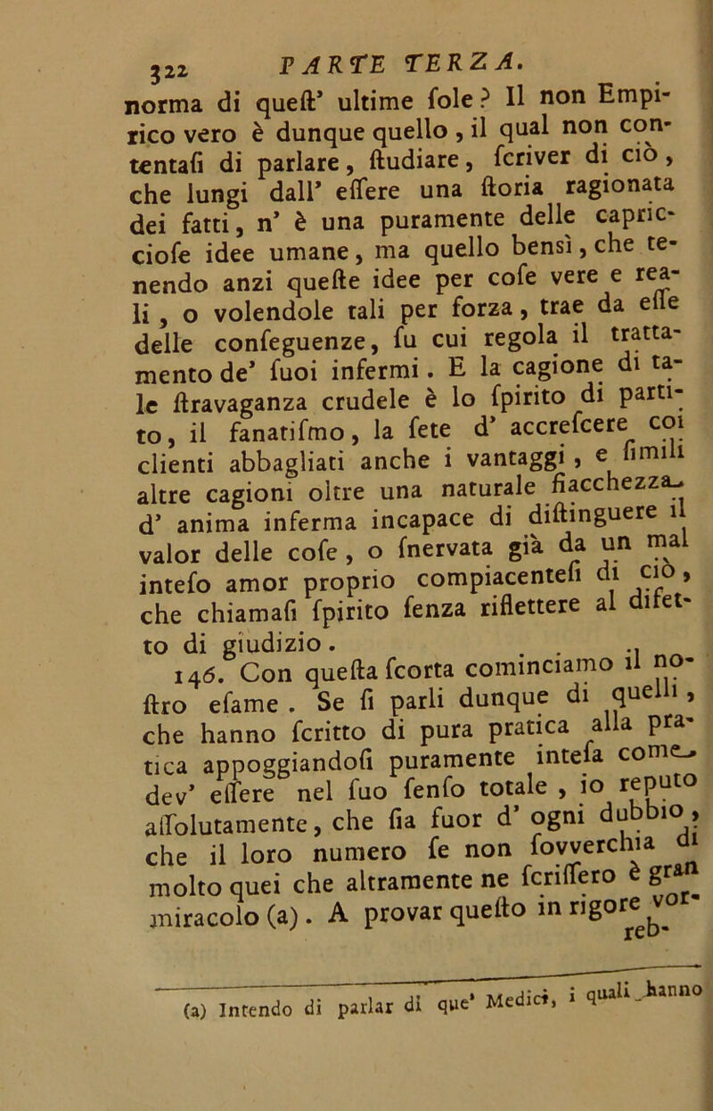 norma di queft* ultime fole ? Il non Empi- rico vero è dunque quello , il qual non con- tentali di parlare, ftudiare, fcriver di ciò , che lungi dall’ e fiere una ftoria ragionata dei fatti, n’ è una puramente delle capric- ciofe idee umane, ma quello bensì, che te- nendo anzi quelle idee per cofe vere e rea- li , o volendole tali per forza, trae da elle delle confeguenze, fu cui regola il tratta- mento de* fuoi infermi. E la cagione di ta- le ftravaganza crudele è lo fpirito di parti- to, il fanatifmo, la fete d’ accrefcere coi clienti abbagliati anche i vantaggi, e fi mi il altre cagioni oltre una naturale fiacchezza-, d’ anima inferma incapace di diftmguere il valor delle cofe , o {nervata già da un mai intefo amor proprio compiacentefi di ciò, che chiamali fpirito fenza riflettere a i to di giudizio. . . .. ^ 146. Con quella fcorta cominciamo il no- ftro efame . Se fi parli dunque di quelli , che hanno fcritto di pura pratica alla pra- tica appoggiandoli puramente inteia come-» dev’ e Aere nel fuo fenfo totale , io r£Puto aflolutamente, che fi a fuor d’ ogni dubbie>, che il loro numero fe non fovverchia a molto quei che altramente ne fenderò è gran miracolo (a). A provar quello in rigore (a) Intendo di parlar di que‘ Medici, i quali >nno