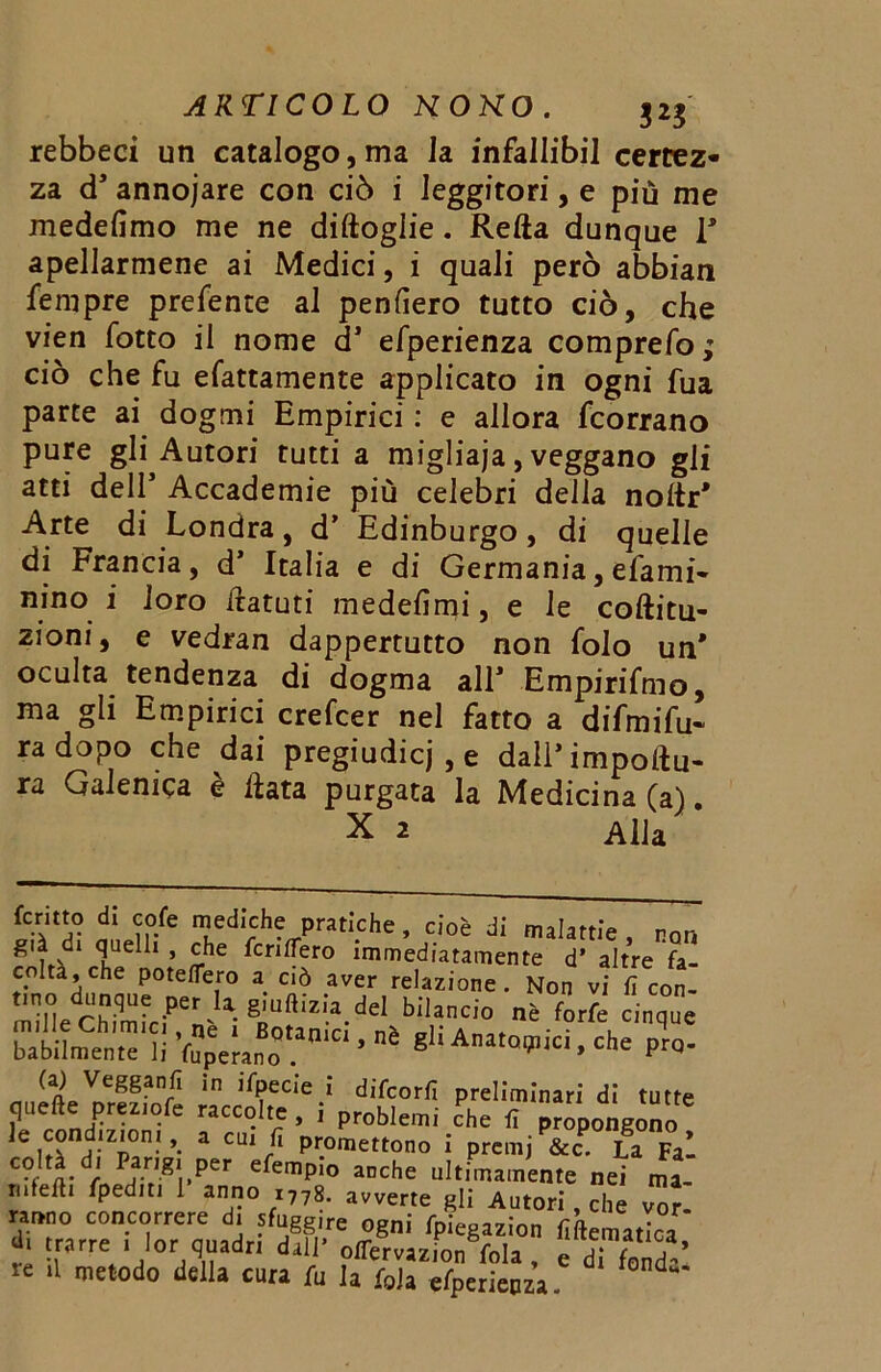 rebbeci un catalogo, ma la infallibil certez- za d' annojare con ciò i leggitori, e più me medefimo me ne diftogiie. Retta dunque 1' spellarmene ai Medici, i quali però abbian fempre prefente al penderò tutto ciò, che vien lotto il nome d* efperienza comprefo; ciò che fu efattamente applicato in ogni fua parte ai dogmi Empirici : e allora fcorrano pure gli Autori tutti a migliaja, veggano gli atti dell5 Accademie più celebri della nottr* Arte di Londra, d’ Edinburgo, di quelle di Francia, d’ Italia e di Germania, efami- nino i loro ttatuti medelìmi, e le coftitu- zioni, e vedran dappertutto non folo un' oculta tendenza di dogma all* Empirifmo, ma gli Empirici crefcer nel fatto a difmifu- radopo che dai pregiudicj , e dall’impor- ra Galenica e data purgata la Medicina (a). X 2 Alla fermo di co/e mediche pratiche, cioè di malattie , non già di quelli , che fcriflero immediatamente d’ altre fa- colta, che poteflero a ciò aver relazione. Non vi fi con- tino dunque per U giuftizia del bilancio nè forfè cinque babilmente li fupelano ’ g'‘ A™°V-PtQ- (a) Vegganfi in ifpecie i difeorfi preliminari di tutte quefte preztofe raccolte, i problemi che fi propongono le cond.zton., a cu. fi promettono i premj&c. La Fai C?, «• r Pavg',.per efemP!° »■<*<= ultimamente nei ma- tiilefli fped.ti 1 anno I778. avverte gli Autori, che vor. ranno concorrere d, ?fugg,re ogni r ie ion f ’a '’ Y®r ì !«rr= ' l°r quadr. dall' offervazion fola, e di fond-’ re .1 metodo della cura fu la fola efperieoza