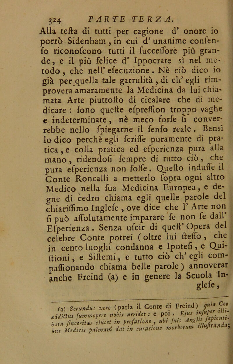 Alla tefta di tutti per cagione d’ onore io porrò Sidenham , in cui d1 unanime confen- fo riconofcono tutti il fuccefibre più gran- de, e il più felice d* Ippocrate sì nel me- todo , che neir efecuzione . Nè ciò dico io già per quella tale garrulità , di eh’ egli rim- provera amaramente la Medicina da lui chia- mata Arte piuttofto di cicalare che di me- dicare : fono quefte efpreflìon troppo vaghe e indeterminate, nè meco forfè fi conver- rebbe nello fpiegarne il fenfo reale. Bensì lo dico perchè egli fcrilfe puramente di pra- tica^ colia pratica ed efperienza pura alia mano, ridendoli Tempre di tutto ciò, che pura efperienza non folfe. Quefto indufie il Conte Roncalli a metterlo fopra ogni altro Medico nella fua Medicina Europea, e de- gne di cedro chiama egli quelle parole del chiariamo Inglefe , ove dice che 1* Arte non fi può afiolutamente imparare fe non fe dall’ Efperienza. Senza ufeir di queft’ Opera del celebre Conte potrei ( oltre lui fteffo , che in cento luoghi condanna e Ipotefi , e Qui- ltioni , e Si Itemi, e tutto ciò eh* egli com- paflìonando chiama belle parole ) annoverar ^nche Freind (a) e in genere la Scuola In- glefe butet fincc'itas elucet in prefittone , u bus Medicis pulmini dcit in cuuttione , ubi fuis AngU/ morbortim illujlrandiì