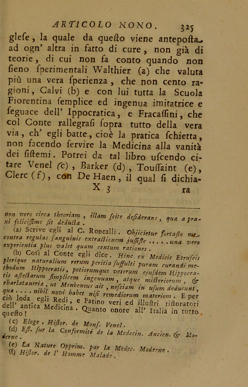 glefe , la quale da quetto viene anteporti ad ogn’ altra in facto di cure , non già di teorie, di cui non fa conto quando non fieno fperimentali Walthier (a)' che valuta più una vera fperienza , che non cento ra- gioni, Calvi (b) e con lui tutta la Scuola Fiorentina femplice ed ingenua imitatrice e feguace dell’ Ippocratica, e Fracaflini, che col Conte rallegrali fopra tutto della vera via, eh egli batte, cioè la pratica fchietta, non facendo fervire la Medicina alla vanità dei fittemi. Potrei da tal libro ufeendo ci- tare Venel fc) , Bar ber (d) , Touflkint (e), Clerc ( f) , con De Haen , il qual fi dichia- ™yirc* * th'on*m , illuni fette de/iderans, quA apra, xi feltcìjjìme fit dedufta . tir ■ U, Scrive egli .1 C. Eccelli . Ohjlcietur fortafie ^ cmra. regala, [angami, emaalenem ju/Jlfle ... . exper lentia plus valet quam centum rationes u,„tLC°S\31 ,C0nte e*I! d,'ce • « Medisi, Etrafel, *lo2m HiZ ,m ,,,Um t‘tìa [ugultì furar» turanti L- tb aeClarul TZ: t°U°!um‘Iuf rjufdem Hippocra- qua.... niHl T‘ ’ cin lnrla col; t, j- remeai°rum m uteri em . E per dell- ’ '^atino veri cd '«oratori quello ' CL“am° onore a]I' Ilaiia in «.tra Htjlcr. de Monf. Venel. derne ^ C‘fmnUi * Medea». Anele». & Ite- (0 m*“Tr T’”' rr U ■ vu Hijtor. de l Homme Mulade.