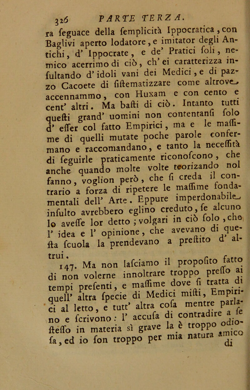 ra feguace della femplicità. Ippocratica , con Baglivi aperto lodatore,e imitator degli An- tichi, d* Ippocrate , e de’ Pratici Ioli, ne- mico acerrimo di ciò, eh ei caratterizza in- citando d’idoli vani dei Medici, e di paz- zo Cacoete di fiftematizzare come altrove accennammo, con Huxam e con cento e cent* altri. Ma balli di ciò. Intanto tutti quelli grand* uomini non contentati folo d* effer col fatto Empirici, ma e le malli- me di quelli mutate poche parole confer- mano e raccomandano, e tanto la neceflita di feguirle praticamente riconofcono, che anche quando molte volte teomando noi fanno, voglion però, che 1 ere a 1 trario a forza di ripetere le ma ime mentali dell’ Arte. Eppure imperdonabile infulto avrebbero eglino creduto, le alcuno lo aveffe Ior detto ; volgari in ciò folo , che, 1’ idea e 1’ opinione, che avevano di que- lla fcuola la prendevano a preftito d ““'in. Ma non lafciamo il propofito fatto di non volerne innoltrare troppo predo a tempi prefenti, e maflime dove f. tratta d. quell’ altra fpecie di Medici midi, Empiri 1 ci al letto, e tutt’ altra cola mentre pari no e fcrivono : 1’ accula di contradire fteflfo in materia si grave la e troppo odio fa, ed io fon troppo per mia natura ^