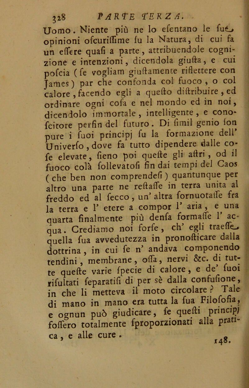 Uomo. Niente più ne lo efentano le fu<L* opinioni ofcuriflìme fu la Natura, di cui fa un eflere quali a parte, attribuendole cogni- zione e intenzioni, dicendola giuda, e cui pofcia (fe vogliam giuftamente riflettere con James) par che confonda col fuoco, o col calore , facendo egli a quello diftribuire , ed ordinare ogni cofa e nel mondo ed in noi, dicendolo immortale, intelligente, e cono- fcitore perfin del futuro. Di fimil genio lon pure i fuoi principi fu la formazione dell* Univerfo , dove fa tutto dipendere dalle co- fe elevate, fieno poi quelle gli aftri , od il fuoco colà follevatofi Andai tempi del Caos ( che ben non comprende!! ) quantunque per altro una parte ne reftade in terra unita al freddo ed al fecco, un’altra fornuotade fra la terra e 1* etere a compor 1* aria , e una quarta finalmente più denfa formalTe 1 ac- qua. Crediamo noi forfè, eh’ egli traefle^ quella fua avvedutezza in pronofticare dalla dottrina , in cui fe n’ andava componendo tendini, membrane, oda, nervi &c. di tut- te quelle varie fpecie di calore , e de fuoi ritoltati feparatifi di per sè dalla confufione, in che li metteva il moto circolare ? Tale di mano in mano era tutta la fua Filofofia, e ognun può giudicare, fe quelli principi fodero totalmente fproporzionati alla prati- ca , e alle cure . „