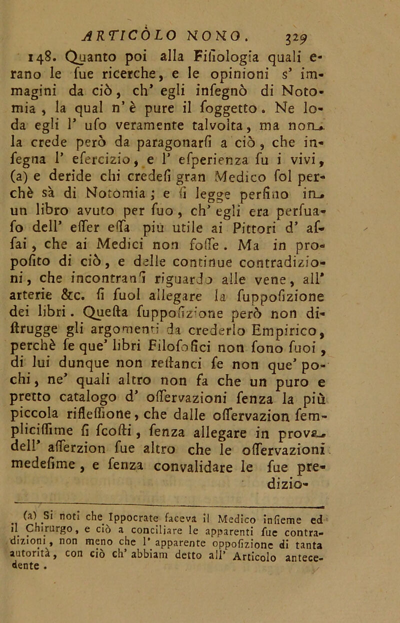 148. Quanto poi alla Filologia quali e- rano le fue ricerche, e le opinioni s* im- magini da ciò, eh* egli infegnò di Noto- mia , la qual n’ è pure il foggetto . Ne lo- da egli T ufo veramente talvolta, ma non_#. la crede però da paragonarli a ciò , che in- fegna 1* efercizio, e 1* efperienza fu i vivi, (a) e deride chi credefi gran Medico fol per- chè sa di Notomia ; e fi legge perfino in_* un libro avuto per fuo , eh egli era perfua- fo dell* effer efia più utile ai Pittori d* af- fai , che ai Medici non folle . Ma in pro- posto di ciò, e delle continue contradizio- ni, che incontrane riguardo alle vene, all* arterie &c. fi fuol allegare la fuppofizione dei libri. Quefta fuppouz;one però non di- ftrugge gli argomenti da crederlo Empirico, perchè fe que* libri Filofofici non fono fuoi, di lui dunque non relfanci fe non que’ po- chi , ne* quali altro non fa che un puro e pretto catalogo d* ofiervazioni fenza la più piccola rifleffione, che dalle oflervazion fem- pliciffirne fi feofti, fenza allegare in provai dell* afferzion fue altro che le ofiervazioni medefime , e lenza convalidare le fue pre- di zio- (a) Si noti che Ippocrate faceva II Medico infieme ed il Chirurgo, e ciò a conciliare le apparenti fue contra- dizioni, non meno che 1* apparente oppofizione di tanta autorità, con ciò eh abbiam detto all’ Articolo antece- dente .