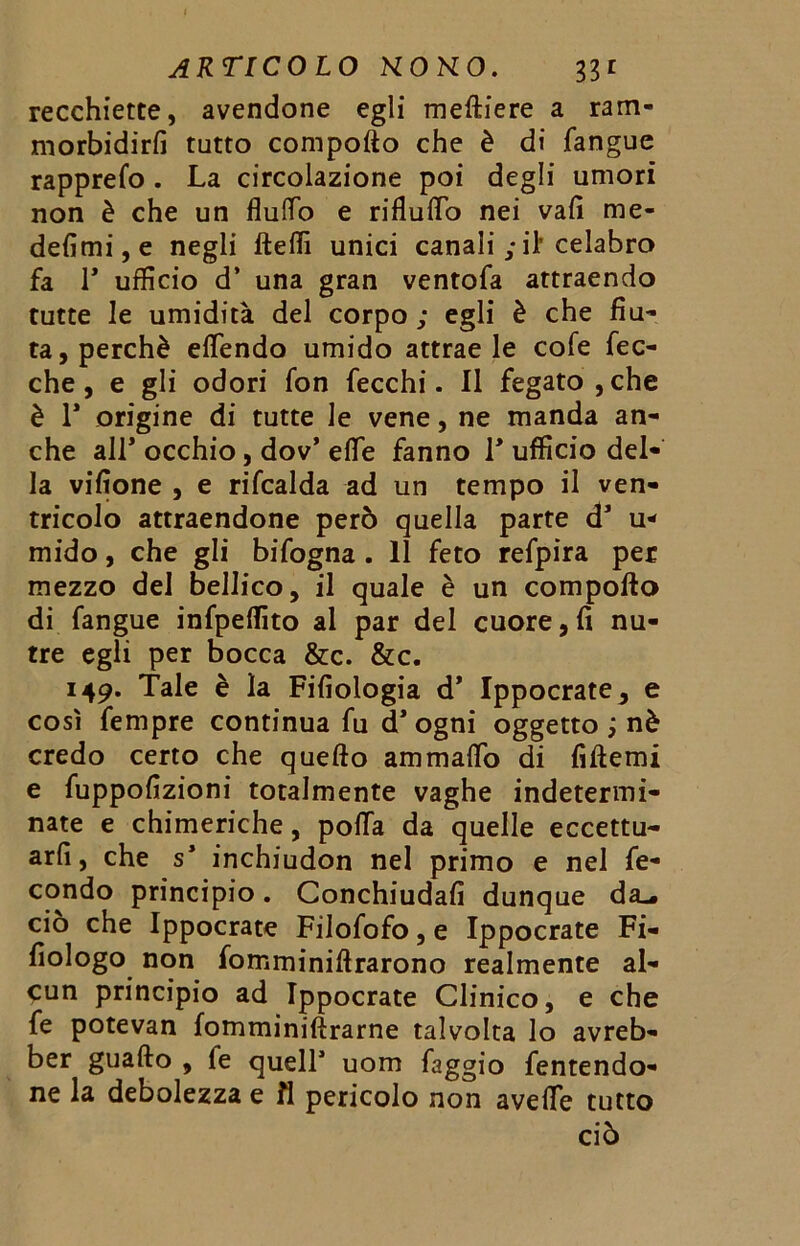 recchiette, avendone egli meftiere a ram- morbidirli tutto compofto che è di fangue rapprefo. La circolazione poi degli umori non è che un flulTo e rifluito nei vali me* defimi, e negli ftelfi unici canali ; il’celabro fa F ufficio d’ una gran ventofa attraendo tutte le umidità del corpo ; egli è che fiu- ta, perchè eflendo umido attrae le cofe fec- che, e gli odori fon fecchi. Il fegato , che è F origine di tutte le vene, ne manda an- che all* occhio, dov’ effe fanno F ufficio del- la vifione , e rifcalda ad un tempo il ven- tricolo attraendone però quella parte d1 u* mido, che gli bifogna . 11 feto refpira per mezzo del bellico, il quale è un compofto di fangue infpelfito al par del cuore,fi nu- tre egli per bocca &c. &c. 149. Tale è la Fifiologia d* Ippocrate, e così fempre continua fu d* ogni oggetto ; nè credo certo che quefto ammaflo di fiftemi e fuppofizioni totalmente vaghe indetermi- nate e chimeriche, polla da quelle eccettu- arli, che s* inchiudon nel primo e nel fe- condo principio. Conchiudafi dunque d£L. ciò che Ippocrate Filofofo, e Ippocrate Fi- fiologo non fomminiftrarono realmente al- cun principio ad Ippocrate Clinico, e che fe potevan fomminiftrarne talvolta lo avreb- ber guaito , le quelF uom faggio fentendo- ne la debolezza e fl pericolo non avelie tutto ciò