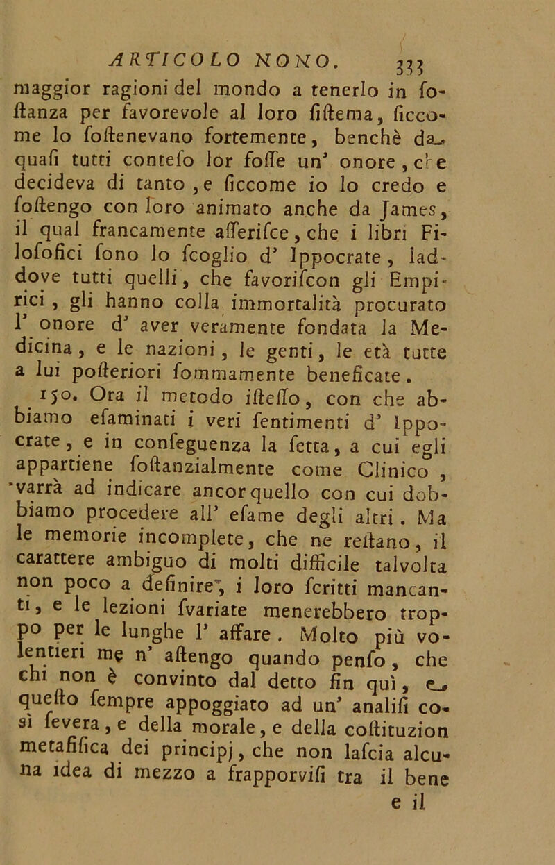 maggior ragioni del mondo a tenerlo in fo- ftanza per favorevole al loro fiftema, ficco- me lo foftenevano fortemente, benché da_. qua fi tutti contefo lor fotte unJ onore, cv e decideva di tanto , e ficcome io lo credo e fottengo con loro animato anche da James, il qual francamente afferifce, che i libri Fi- lofofìci fono lo fcoglio dJ Ippocrate , lad* dove tutti quelli, che favorifcon gli Empi* rici , gli hanno colla immortalità procurato T onore dJ aver veramente fondata la Me- dicina , e le nazioni, le genti, le età tutte a lui potteriori fommamente beneficate. 150* Ora il metodo ideilo, con che ab- biamo efaminati i veri fentimenti dJ ippo- crate , e in confeguenza la fetta, a cui egli appartiene foftanzialmente come Clinico , 'varrà ad indicare ancor quello con cui dob- biamo procedere all* efame degli altri . Ma le memorie incomplete, che ne rettano, il carattere ambiguo di molti difficile talvolta non poco a definire , i loro ferirti mancan- ti, e le lezioni fvariate menerebbero trop- po per le lunghe 1* affare . Molto più vo- lentieri me n attengo quando penfo , che chi non è convinto dal detto fin qui, quello Tempre appoggiato ad un* analifi co- sì leverà , e della morale, e della coftituzion metafilica dei principj, che non lafcia alcu- na idea di mezzo a frapporvi!! tra il bene e il